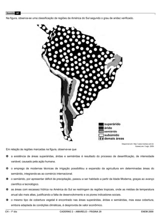 Questão 87

Na figura, observa-se uma classificação de regiões da América do Sul segundo o grau de aridez verificado.




                                                                                    semiárido



                                                                                                      Disponível em: http:// www.mutirao.com.br.
                                                                                                                        Acesso em: 5 ago. 2009.
Em relação às regiões marcadas na figura, observa-se que

A    a existência de áreas superáridas, áridas e semiáridas é resultado do processo de desertificação, de intensidade
     variável, causado pela ação humana.

B    o emprego de modernas técnicas de irrigação possibilitou a expansão da agricultura em determinadas áreas do
     semiárido, integrando-as ao comércio internacional.
C    o semiárido, por apresentar déficit de precipitação, passou a ser habitado a partir da Idade Moderna, graças ao avanço
     científico e tecnológico.
D    as áreas com escassez hídrica na América do Sul se restringem às regiões tropicais, onde as médias de temperatura
     anual são mais altas, justificando a falta de desenvolvimento e os piores indicadores sociais.
E    o mesmo tipo de cobertura vegetal é encontrado nas áreas superáridas, áridas e semiáridas, mas essa cobertura,
     embora adaptada às condições climáticas, é desprovida de valor econômico.

CH – 1º dia                                   CADERNO 2 – AMARELO – PÁGINA 29                                                  ENEM 2009
 