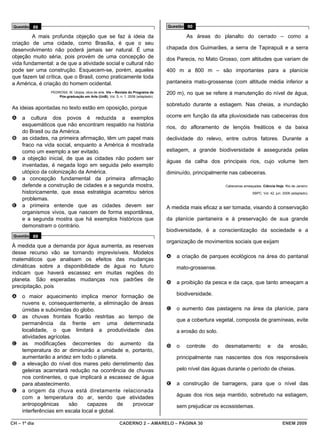 Questão 88                                                                       Questão 90

        A mais profunda objeção que se faz à ideia da                                     As áreas do planalto do cerrado – como a
criação de uma cidade, como Brasília, é que o seu
desenvolvimento não poderá jamais ser natural. É uma                              chapada dos Guimarães, a serra de Tapirapuã e a serra
objeção muito séria, pois provém de uma concepção de                              dos Parecis, no Mato Grosso, com altitudes que variam de
vida fundamental: a de que a atividade social e cultural não
pode ser uma construção. Esquecem-se, porém, aqueles                              400 m a 800 m – são importantes para a planície
que fazem tal crítica, que o Brasil, como praticamente toda
a América, é criação do homem ocidental.                                          pantaneira mato-grossense (com altitude média inferior a
                PEDROSA, M. Utopia: obra de arte. Vis – Revista do Programa de    200 m), no que se refere à manutenção do nível de água,
                    Pós-graduação em Arte (UnB), Vol. 5, n. 1, 2006 (adaptado).

                                                                                  sobretudo durante a estiagem. Nas cheias, a inundação
As ideias apontadas no texto estão em oposição, porque
A    a cultura dos povos é reduzida a exemplos                                    ocorre em função da alta pluviosidade nas cabeceiras dos
     esquemáticos que não encontram respaldo na história                          rios, do afloramento de lençóis freáticos e da baixa
     do Brasil ou da América.
B    as cidades, na primeira afirmação, têm um papel mais                         declividade do relevo, entre outros fatores. Durante a
     fraco na vida social, enquanto a América é mostrada
     como um exemplo a ser evitado.                                               estiagem, a grande biodiversidade é assegurada pelas
C    a objeção inicial, de que as cidades não podem ser
                                                                                  águas da calha dos principais rios, cujo volume tem
     inventadas, é negada logo em seguida pelo exemplo
     utópico da colonização da América.                                           diminuído, principalmente nas cabeceiras.
D    a concepção fundamental da primeira afirmação
     defende a construção de cidades e a segunda mostra,                                                  Cabeceiras ameaçadas. Ciência Hoje. Rio de Janeiro:
     historicamente, que essa estratégia acarretou sérios                                                                 SBPC. Vol. 42, jun. 2008 (adaptado).
     problemas.
E    a primeira entende que as cidades devem ser                                  A medida mais eficaz a ser tomada, visando à conservação
     organismos vivos, que nascem de forma espontânea,
     e a segunda mostra que há exemplos históricos que                            da planície pantaneira e à preservação de sua grande
     demonstram o contrário.
                                                                                  biodiversidade, é a conscientização da sociedade e a
 Questão 89
                                                                                  organização de movimentos sociais que exijam
À medida que a demanda por água aumenta, as reservas
desse recurso vão se tornando imprevisíveis. Modelos
                                                                                  A   a criação de parques ecológicos na área do pantanal
matemáticos que analisam os efeitos das mudanças
climáticas sobre a disponibilidade de água no futuro                                  mato-grossense.
indicam que haverá escassez em muitas regiões do
planeta. São esperadas mudanças nos padrões de
                                                                                  B   a proibição da pesca e da caça, que tanto ameaçam a
precipitação, pois
A    o maior aquecimento implica menor formação de                                    biodiversidade.
     nuvens e, consequentemente, a eliminação de áreas
     úmidas e subúmidas do globo.                                                 C   o aumento das pastagens na área da planície, para
B    as chuvas frontais ficarão restritas ao tempo de
                                                                                      que a cobertura vegetal, composta de gramíneas, evite
     permanência da frente em uma determinada
     localidade, o que limitará a produtividade das                                   a erosão do solo.
     atividades agrícolas.
C    as modificações decorrentes do aumento da                                    D   o   controle   do   desmatamento             e      da      erosão,
     temperatura do ar diminuirão a umidade e, portanto,
     aumentarão a aridez em todo o planeta.                                           principalmente nas nascentes dos rios responsáveis
D    a elevação do nível dos mares pelo derretimento das
     geleiras acarretará redução na ocorrência de chuvas                              pelo nível das águas durante o período de cheias.
     nos continentes, o que implicará a escassez de água
     para abastecimento.                                                          E   a construção de barragens, para que o nível das
E    a origem da chuva está diretamente relacionada
     com a temperatura do ar, sendo que atividades                                    águas dos rios seja mantido, sobretudo na estiagem,
     antropogênicas      são    capazes       de provocar                             sem prejudicar os ecossistemas.
     interferências em escala local e global.

CH – 1º dia                                              CADERNO 2 – AMARELO – PÁGINA 30                                                     ENEM 2009
 