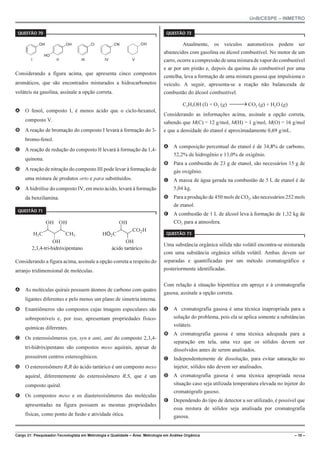 UnB/CESPE – INMETRO
Cargo 21: Pesquisador-Tecnologista em Metrologia e Qualidade – Área: Metrologia em Análise Orgânica – 10 –
37'56“1 
OH OH
HO
Cl CN
I II III IV
OH
V
Considerando a figura acima, que apresenta cinco compostos
aromáticos, que são encontrados misturados a hidrocarbonetos
voláteis na gasolina, assinale a opção correta.
A O fenol, composto I, é menos ácido que o ciclo-hexanol,
composto V.
B A reação de bromação do composto I levará à formação do 3-
bromo-fenol.
C A reação de redução do composto II levará à formação da 1,4-
quinona.
D A reação de nitração do composto III pode levar à formação de
uma mistura de produtos orto e para substituídos.
E A hidrólise do composto IV, em meio ácido, levará à formação
da benzilamina.
37'56“1 
H3C
OH
OH
OH
CH3 HO2C
OH
OH
CO2H
2,3,4-tri-hidróxipentano ácido tartárico
Considerando a figura acima, assinale a opção correta a respeito do
arranjo tridimensional de moléculas.
A As moléculas quirais possuem átomos de carbono com quatro
ligantes diferentes e pelo menos um plano de simetria interna.
B Enantiômeros são compostos cujas imagens especulares são
sobreponíveis e, por isso, apresentam propriedades físico-
químicas diferentes.
C Os estereoisômeros syn, syn e anti, anti do composto 2,3,4-
tri-hidróxipentano são compostos meso aquirais, apesar de
possuírem centros estereogênicos.
D O estereoisômero R,R do ácido tartárico é um composto meso
aquiral, diferentemente do estereoisômero R,S, que é um
composto quiral.
E Os compostos meso e os diastereoisômeros das moléculas
apresentadas na figura possuem as mesmas propriedades
físicas, como ponto de fusão e atividade ótica.
37'56“1 
Atualmente, os veículos automotivos podem ser
abastecidos com gasolina ou álcool combustível. No motor de um
carro, ocorre a compressão de uma misturadevapordo combustível
e ar por um pistão e, depois da queima do combustível por uma
centelha, leva a formação de uma mistura gasosa que impulsiona o
veículo. A seguir, apresenta-se a reação não balanceada de
combustão do álcool combustível.
C2H5OH (I) + O2 (g) CO2 (g) + H2O (g) →
Considerando as informações acima, assinale a opção correta,
sabendo que M(C) = 12 g/mol, M(H) = 1 g/mol, M(O) = 16 g/mol
e que a densidade do etanol é aproximadamente 0,69 g/mL.
A A composição percentual do etanol é de 34,8% de carbono,
52,2% de hidrogênio e 13,0% de oxigênio.
B Para a combustão de 23 g de etanol, são necessários 15 g de
gás oxigênio.
C A massa de água gerada na combustão de 5 L de etanol é de
5,04 kg.
D Para a produção de 450 mols de CO2, são necessários 252 mols
de etanol.
E A combustão de 1 L de álcool leva à formação de 1,32 kg de
CO2 para a atmosfera.
37'56“1 
Uma substância orgânica sólida não volátil encontra-se misturada
com uma substância orgânica sólida volátil. Ambas devem ser
separadas e quantificadas por um método cromatográfico e
posteriormente identificadas.
Com relação à situação hipotética em apreço e à cromatografia
gasosa, assinale a opção correta.
A A cromatografia gasosa é uma técnica inapropriada para a
solução do problema, pois ela se aplica somente a substâncias
voláteis.
B A cromatografia gasosa é uma técnica adequada para a
separação em tela, uma vez que os sólidos devem ser
dissolvidos antes de serem analisados.
C Independentemente de dissolução, para evitar saturação no
injetor, sólidos não devem ser analisados.
D A cromatografia gasosa é uma técnica apropriada nessa
situação caso seja utilizada temperatura elevada no injetor do
cromatógrafo gasoso.
E Dependendo do tipo de detector a ser utilizado, é possível que
essa mistura de sólidos seja analisada por cromatografia
gasosa.
 