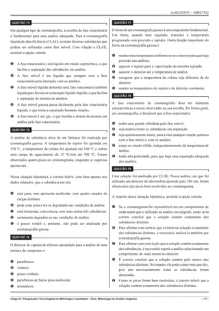 UnB/CESPE – INMETRO
Cargo 21: Pesquisador-Tecnologista em Metrologia e Qualidade – Área: Metrologia em Análise Orgânica – 11 –
37'56“1 
Em qualquer tipo de cromatografia, a escolha da fase estacionária
é fundamental para uma análise adequada. Para a cromatografia
líquida de alta eficiência (CLAE), existem diversas substâncias que
podem ser utilizadas como fase móvel. Com relação a CLAE,
assinale a opção correta.
A A fase estacionária é um líquido em estado supercrítico, o que
facilita a separação das substâncias em análise.
B A fase móvel é um líquido que compete com a fase
estacionária pela interação com os analitos.
C A fase móvel líquida demanda uma fase estacionária também
líquidaparafavorecerainteraçãolíquido-líquido,oquefacilita
a separação da mistura de analitos.
D A fase móvel gasosa passa facilmente pela fase estacionária
líquida, o que torna a separação bastante simples.
E A fase móvel é um gás, o que facilita o arraste da mistura em
análise pela fase estacionária.
37'56“1 
A análise da substância ativa de um fármaco foi realizada por
cromatografia gasosa. A temperatura do injetor foi ajustada em
250 ºC, a temperatura da coluna foi ajustada em 100 ºC e sofreu
uma rampa de aquecimento de 15 ºC/min até 300 ºC. Foram
observados quatro picos no cromatograma, enquanto se esperava
apenas um.
Nessa situação hipotética, é correto inferir, com base apenas nos
dados relatados, que a substância em tela
A está pura, mas apresenta moléculas com quatro estados de
cargas distintos.
B pode estar pura e ter-se degradado nas condições de análise.
C está misturada, com certeza, com mais outras três substâncias.
D certamente degradou-se nas condições de análise.
E é pouco volátil e, portanto, não pode ser analisada por
cromatografia gasosa.
37'56“1 
O detector de captura de elétrons apropriado para a análise de uma
mistura de compostos é
A parafínicos.
B voláteis.
C pouco voláteis.
D parafínicos de baixo peso molecular.
E aromáticos.
37'56“1 
Ofornodeum cromatógrafo gasoso é umcomponentefundamental.
Um forno, quando bem regulado, reproduz a temperatura
programada com precisão e rapidez. Outra função importante do
forno na cromatografia gasosa é
A manter uma temperatura uniforme no seu interior para que haja
precisão nas análises.
B aquecer o injetor para a vaporização da amostra injetada.
C aquecer o detector até a temperatura de análise.
D assegurar que a temperatura da coluna seja diferente da do
detector.
E manter as temperaturas do injetor e do detector constantes.
37'56“1 
A fase estacionária de cromatografia deve ter inúmeras
características a serem observadas na sua escolha. De forma geral,
em cromatografia, é desejável que a fase estacionária
A tenha uma grande afinidade pela fase móvel.
B seja reativa frente às substâncias em separação.
C seja quimicamente inerte, para evitar qualquer reação química
com a fase móvel e com os analitos.
D esteja no estado sólido, independentemente da temperatura de
análise.
E tenha alta polaridade, para que haja uma separação adequada
dos analitos.
37'56“1 
Uma solução foi analisada por CLAE. Nessa análise, em que foi
utilizado um detector de ultravioleta ajustado para 204 nm, foram
observados dez picos bem resolvidos no cromatograma.
A respeito dessa situação hipotética, assinale a opção correta.
A Se o cromatograma for reprodutível em um comprimento de
onda maior que o utilizado na análise em epígrafe, então seria
correto concluir que a solução contém exatamente dez
substâncias distintas.
B Para afirmar com certeza que existem na solução exatamente
dez substâncias distintas, é necessário analisá-la também por
cromatografia gasosa.
C Para afirmar com convicção que a solução contém exatamente
dez substâncias, é necessário repetir a análise selecionando um
comprimento de onda menor no detector.
D É correto concluir que a solução contém pelo menos dez
substâncias distintas. No entanto, elapodecontermaisque dez,
pois não necessariamente todas as substâncias foram
detectadas.
E Como os picos foram bem resolvidos, é correto inferir que a
solução contém exatamente dez substâncias distintas.
 