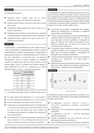 UnB/CESPE – INMETRO
Cargo 21: Pesquisador-Tecnologista em Metrologia e Qualidade – Área: Metrologia em Análise Orgânica – 12 –
37'56“1 
Em cromatografia gasosa, é
A apropriado utilizar oxigênio como gás de arraste,
principalmente porque ele é abundante na atmosfera.
B adequado utilizar oxigênio como gás de arraste, pois é um gás
pouco reativo.
C recomendável utilizar oxigênio como gás de arraste, pois se
trata de um gás barato.
D inadequado utilizar oxigênio como gás de arraste, o qual pode
expandirrapidamentecausandodanosàcolunacromatográfica.
E inapropriado utilizar oxigênio como gás de arraste, pois o
oxigênio é um gás reativo.
37'56“1 
A repetitividade e a reprodutibilidade são dois valores extremos,
sendo a repetitividade e a reprodutibilidade a mínima e a máxima
variabilidade entre resultados, respectivamente. A repetitividade é
representada pela variável r e a reprodutibilidade, por R. Considere
que cinco laboratórios se inscreveram para um programa
interlaboratorial, tendo os mesmos alcançado os resultados
mostrados na tabela abaixo para uma mesma análise de uma
amostra padrão. Todos os resultados foram obtidos seguindo a
norma ABNT/ISO IEC GUIA 43-1. Suponha que os valores
calculados foram R = 0,03 e r = 0,02 para esse programa.
laboratório
valores obtidos
pelos laboratórios
L1 0,18
L2 0,18
L3 0,24
L4 0,20
L5 0,20
De acordo com as informações acima, ou seja, com os valores de R
e r e os resultados observados na tabela, assinale a opção correta.
A Os valores obtidos pelos laboratórios L1 e L5 são aceitáveis.
B Os valores obtidos pelos laboratórios L2 e L3 são aceitáveis.
C Todos os laboratórios apresentaram valores aceitáveis.
D Comparando-seoresultadodolaboratórioL2aodolaboratório
L5, não é possível concluir que os valores são aceitáveis. Por
isso, deve-se fazer uma análise mais crítica, levando em
consideração outras análises que tenham sido realizadas por
esses dois laboratórios.
E Caso o laboratório L1 efetue duas repetições e obtenha em um
teste os valores 0,17 e 0,21, a diferença 0,04 entre esses dois
valores será aceitável e nenhum valor deverá ser rejeitado.
37'56“1 
A interpretação do programa interlaboratorial pode ser feita por
meio do estudo estatístico entre duas variáveis, utilizando uma
técnica gráfica baseada na elaboração de um diagrama de dispersão
dos resultados, em que cada ponto refere-se a um laboratório. Esses
resultadossãocolocadosnodiagramadeYoudeneestãoassociados
a uma região de confiança (elipse), seguindo este diagrama. Com
relação a esse assunto, assinale a opção correta.
A Essa técnica não possibilita a interpretação dos resultados,
embora seja adequada para se determinar os parâmetros
repetitividade e reprodutibilidade.
B A elipse é sempre traçada de tal modo que a probabilidade de
um ponto se situar no seu interior é igual a 100 × (1 ! )%, em
que  representa o nível de significância. A dispersão dos
pontos ao longo do eixo maior está associada aos erros
aleatórios, enquanto que, ao longo do eixo menor, está
associada aos erros sistemáticos.
C Se a dispersão dentro da elipse for uniforme, com eixo maior
da elipse localizado a 45º em relação ao eixo das abcissas,
então, para essa situação hipotética, o desempenho dos
laboratórios será considerado insatisfatório.
D A partir do diagrama de dispersão é impossível se determinar
exatamente os parâmetros de repetitividade e
reprodutibilidade.
E Quando houver pontos fora da elipse próximos ao eixo maior,
então esses pontos indicarão erros aleatórios significativos e
serão devidos a condições adversas do laboratório.
37'56“1 
11.03.1.05 11.03.1.07 11.03.1.01 11.03.1.04 11.03.1.06 11.03.1.11
Considerando o gráfico acima, que apresenta os valores de z-score
paraoslaboratóriosparticipantes de umprogramainterlaboratorial,
assinale a opção correta.
A Os laboratórios 11.03.1.05, 11.03.1.07, 11.03.1.11 e
11.03.1.09 apresentaram resultados considerados
insatisfatórios.
B O laboratório 11.03.1.06 apresentou rendimento considerado
questionável.
C Os laboratórios 11.03.1.04 e 11.03.1.05 apresentaram
resultados questionáveis.
D Somente os laboratórios 11.03.1.01, 11.03.1.07 e 11.03.1.11
apresentaram rendimentos satisfatórios.
E Todos os laboratórios apresentaram rendimentos satisfatórios.
 