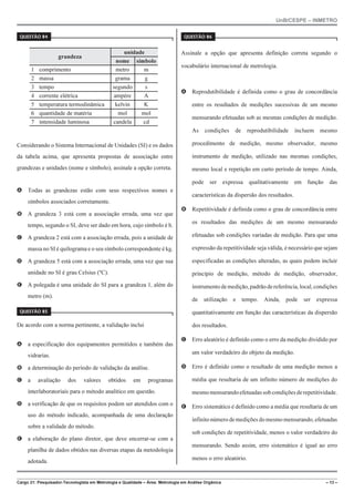 UnB/CESPE – INMETRO
Cargo 21: Pesquisador-Tecnologista em Metrologia e Qualidade – Área: Metrologia em Análise Orgânica – 13 –
37'56“1 
grandeza
unidade
nome símbolo
1 comprimento metro m
2 massa grama g
3 tempo segundo s
4 corrente elétrica ampère A
5 temperatura termodinâmica kelvin K
6 quantidade de matéria mol mol
7 intensidade luminosa candela cd
Considerando o Sistema Internacional de Unidades (SI) e os dados
da tabela acima, que apresenta propostas de associação entre
grandezas e unidades (nome e símbolo), assinale a opção correta.
A Todas as grandezas estão com seus respectivos nomes e
símbolos associados corretamente.
B A grandeza 3 está com a associação errada, uma vez que
tempo, segundo o SI, deve ser dado em hora, cujo símbolo é h.
C A grandeza 2 está com a associação errada, pois a unidade de
massa no SI é quilograma e o seu símbolo correspondente é kg.
D A grandeza 5 está com a associação errada, uma vez que sua
unidade no SI é grau Celsius (ºC).
E A polegada é uma unidade do SI para a grandeza 1, além do
metro (m).
37'56“1 
De acordo com a norma pertinente, a validação inclui
A a especificação dos equipamentos permitidos e também das
vidrarias.
B a determinação do período de validação da análise.
C a avaliação dos valores obtidos em programas
interlaboratoriais para o método analítico em questão.
D a verificação de que os requisitos podem ser atendidos com o
uso do método indicado, acompanhada de uma declaração
sobre a validade do método.
E a elaboração do plano diretor, que deve encerrar-se com a
planilha de dados obtidos nas diversas etapas da metodologia
adotada.
37'56“1 
Assinale a opção que apresenta definição correta segundo o
vocabulário internacional de metrologia.
A Reprodutibilidade é definida como o grau de concordância
entre os resultados de medições sucessivas de um mesmo
mensurando efetuadas sob as mesmas condições de medição.
As condições de reprodutibilidade incluem mesmo
procedimento de medição, mesmo observador, mesmo
instrumento de medição, utilizado nas mesmas condições,
mesmo local e repetição em curto período de tempo. Ainda,
pode ser expressa qualitativamente em função das
características da dispersão dos resultados.
B Repetitividade é definida como o grau de concordância entre
os resultados das medições de um mesmo mensurando
efetuadas sob condições variadas de medição. Para que uma
expressão da repetitividade seja válida, é necessário que sejam
especificadas as condições alteradas, as quais podem incluir
princípio de medição, método de medição, observador,
instrumentodemedição,padrãodereferência,local,condições
de utilização e tempo. Ainda, pode ser expressa
quantitativamente em função das características da dispersão
dos resultados.
C Erro aleatório é definido como o erro da medição dividido por
um valor verdadeiro do objeto da medição.
D Erro é definido como o resultado de uma medição menos a
média que resultaria de um infinito número de medições do
mesmo mensurandoefetuadassobcondiçõesderepetitividade.
E Erro sistemático é definido como a média que resultaria de um
infinitonúmerodemedições do mesmo mensurando, efetuadas
sob condições de repetitividade, menos o valor verdadeiro do
mensurando. Sendo assim, erro sistemático é igual ao erro
menos o erro aleatório.
 