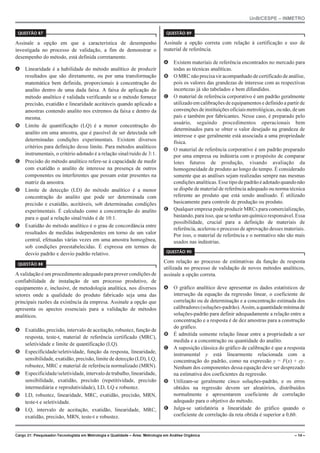 UnB/CESPE – INMETRO
Cargo 21: Pesquisador-Tecnologista em Metrologia e Qualidade – Área: Metrologia em Análise Orgânica – 14 –
37'56“1 
Assinale a opção em que a característica de desempenho
investigada no processo de validação, a fim de demonstrar o
desempenho do método, está definida corretamente.
A Linearidade é a habilidade do método analítico de produzir
resultados que são diretamente, ou por uma transformação
matemática bem definida, proporcionais à concentração do
analito dentro de uma dada faixa. A faixa de aplicação do
método analítico é validada verificando se o método fornece
precisão, exatidão e linearidade aceitáveis quando aplicado a
amostras contendo analito nos extremos da faixa e dentro da
mesma.
B Limite de quantificação (LQ) é a menor concentração do
analito em uma amostra, que é passível de ser detectada sob
determinadas condições experimentais. Existem diversos
critérios para definição desse limite. Para métodos analíticos
instrumentais, o critério adotado é a relação sinal/ruído de 3:1.
C Precisão do método analítico refere-se à capacidade de medir
com exatidão o analito de interesse na presença de outros
componentes ou interferentes que possam estar presentes na
matriz da amostra.
D Limite de detecção (LD) do método analítico é a menor
concentração do analito que pode ser determinada com
precisão e exatidão, aceitáveis, sob determinadas condições
experimentais. É calculado como a concentração do analito
para o qual a relação sinal/ruído é de 10:1.
E Exatidão do método analítico é o grau de concordância entre
resultados de medidas independentes em torno de um valor
central, efetuadas várias vezes em uma amostra homogênea,
sob condições preestabelecidas. É expressa em termos de
desvio padrão e desvio padrão relativo.
37'56“1 
A validação é um procedimento adequado para prover condições de
confiabilidade de instalação de um processo produtivo, de
equipamento e, inclusive, de metodologia analítica, nos diversos
setores onde a qualidade do produto fabricado seja uma das
principais razões da existência da empresa. Assinale a opção que
apresenta os apectos essenciais para a validação de métodos
analíticos.
A Exatidão, precisão, intervalo de aceitação, robustez, função de
resposta, teste-t, material de referência certificado (MRC),
seletividade e limite de quantificação (LQ).
B Especificidade/seletividade, função da resposta, linearidade,
sensibilidade, exatidão, precisão, limite de detecção (LD), LQ,
robustez, MRC e material de referência normalizado (MRN).
C Especificidade/seletividade,intervalodetrabalho,linearidade,
sensibilidade, exatidão, precisão (repetitividade, precisão
intermediária e reprodutividade), LD, LQ e robustez.
D LD, robustez, linearidade, MRC, exatidão, precisão, MRN,
teste-t e seletividade.
E LQ, intervalo de aceitação, exatidão, linearidade, MRC,
exatidão, precisão, MRN, teste-t e robustez.
37'56“1 
Assinale a opção correta com relação à certificação e uso de
material de referência.
A Existem materiais de referência encontrados no mercado para
todas as técnicas analíticas.
B O MRC não precisa vir acompanhado decertificado de análise,
pois os valores das grandezas de interesse com as respectivas
incertezas já são tabelados e bem difundidos.
C O material de referência corporativo é um padrão geralmente
utilizado em calibrações de equipamentos e definido a partir de
convençõesdeinstituiçõesoficiaismetrológicas,ounão,deum
país e também por fabricantes. Nesse caso, é preparado pelo
usuário, seguindo procedimentos operacionais bem
determinados para se obter o valor desejado na grandeza de
interesse e que geralmente está associada a uma propriedade
física.
D O material de referência corporativo é um padrão preparado
por uma empresa ou indústria com o propósito de comparar
lotes futuros de produção, visando avaliação da
homogeneidade de produto ao longo do tempo. É considerado
somente que as análises sejam realizadas sempre nas mesmas
condições analíticas. Esse tipodepadrãoéadotadoquandonão
se dispõe de material de referência adequado ou norma técnica
referente ao produto que está sendo analisado. É utilizado
basicamente para controle de produção ou produto.
E Qualquer empresa pode produzir MRCs para comercialização,
bastando,para isso, que se tenha um químico responsável.Essa
possibilidade, crucial para a definição de materiais de
referência, acelerou o processo de aprovação desses materiais.
Por isso, o material de referência e o normativo não são mais
usados nas indústrias.
37'56“1 
Com relação ao processo de estimativas da função de resposta
utilizada no processo de validação de novos métodos analíticos,
assinale a opção correta.
A O gráfico analítico deve apresentar os dados estatísticos de
interseção da equação da regressão linear, o coeficiente de
correlação ou de determinação e a concentração estimada dos
calibradores(soluções-padrão).Assim,aquantidademínimade
soluções-padrão para definir adequadamente a relação entre a
concentração e a resposta é de dez amostras para a construção
do gráfico.
B É admitida somente relação linear entre a propriedade a ser
medida e a concentração ou quantidade do analito.
C A suposição clássica do gráfico de calibração é que a resposta
instrumental y está linearmente relacionada com a
concentração do padrão, como na expressão y = F(x) + ey.
Nenhum dos componentes dessa equação deve ser desprezado
na estimativa dos coeficientes da regressão.
D Utilizam-se geralmente cinco soluções-padrão, e os erros
obtidos na regressão devem ser aleatórios, distribuídos
normalmente e apresentarem coeficiente de correlação
adequado para o objetivo do método.
E Julga-se satisfatória a linearidade do gráfico quando o
coeficiente de correlação da reta obtida é superior a 0,60.
 