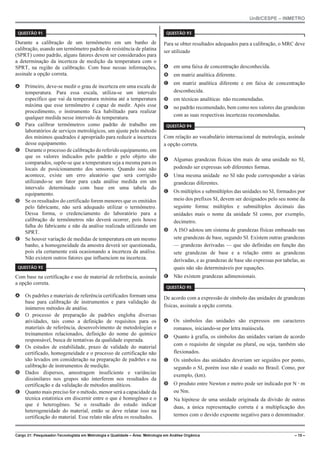 UnB/CESPE – INMETRO
Cargo 21: Pesquisador-Tecnologista em Metrologia e Qualidade – Área: Metrologia em Análise Orgânica – 15 –
37'56“1 
Durante a calibração de um termômetro em um banho de
calibração, usando um termômetro padrão de resistência de platina
(SPRT) como padrão, alguns fatores devem ser considerados para
a determinação da incerteza de medição da temperatura com o
SPRT, na região de calibração. Com base nessas informações,
assinale a opção correta.
A Primeiro, deve-se medir o grau de incerteza em uma escala de
temperatura. Para essa escala, utiliza-se um intervalo
específico que vai da temperatura mínima até a temperatura
máxima que esse termômetro é capaz de medir. Após esse
procedimento, o instrumento fica habilitado para realizar
qualquer medida nesse intervalo de temperatura.
B Para calibrar termômetros como padrão de trabalho em
laboratórios de serviços metrológicos, um ajuste pelo método
dos mínimos quadrados é apropriado para reduzir a incerteza
desse equipamento.
C Durante o processo de calibração do referido equipamento, em
que os valores indicados pelo padrão e pelo objeto são
comparados, supõe-se que a temperatura seja a mesma para os
locais de posicionamento dos sensores. Quando isso não
acontece, existe um erro aleatório que será corrigido
utilizando-se um fator para cada análise medida em um
intervalo determinado com base em uma tabela do
equipamento.
D Se os resultados do certificado forem menores que os emitidos
pelo fabricante, não será adequado utilizar o termômetro.
Dessa forma, o credenciamento do laboratório para a
calibração de termômetros não deverá ocorrer, pois houve
falha do fabricante e não da análise realizada utilizando um
SPRT.
E Se houver variação de medidas de temperatura em um mesmo
banho, a homogeneidade da amostra deverá ser questionada,
pois ela certamente está ocasionando a incerteza da análise.
Não existem outros fatores que influenciem na incerteza.
37'56“1 
Com base na certificação e uso de material de referência, assinale
a opção correta.
A Os padrões e materiais de referência certificados formam uma
base para calibração de instrumentos e para validação de
inúmeros métodos de análise.
B O processo de preparação de padrões engloba diversas
atividades, tais como a definição de requisitos para os
materiais de referência, desenvolvimento de metodologias e
treinamentos relacionados, definição do nome do químico
responsável, busca de tentativas da qualidade esperada.
C Os estudos de estabilidade, prazo de validade do material
certificado, homogeneidade e o processo de certificação não
são levados em consideração na preparação de padrões e na
calibração de instrumentos de medição.
D Dados dispersos, amostragem insuficiente e variâncias
dissimilares nos grupos não interferem nos resultados da
certificação e da validação de métodos analíticos.
E Quanto mais preciso for o método, menor será a capacidade da
técnica estatística em discernir entre o que é homogêneo e o
que é heterogêneo. Se o resultado do estudo indicar
heterogeneidade do material, então se deve relatar isso na
certificação do material. Esse relato não afeta os resultados.
37'56“1 
Para se obter resultados adequados para a calibração, o MRC deve
ser utilizado
A em uma faixa de concentração desconhecida.
B em matriz analítica diferente.
C em matriz analítica diferente e em faixa de concentração
desconhecida.
D em técnicas analíticas não recomendadas.
E no padrão recomendado, bem como nos valores das grandezas
com as suas respectivas incertezas recomendadas.
37'56“1 
Com relação ao vocabulário internacional de metrologia, assinale
a opção correta.
A Algumas grandezas físicas têm mais de uma unidade no SI,
podendo ser expressas sob diferentes formas.
B Uma mesma unidade no SI não pode corresponder a várias
grandezas diferentes.
C Os múltiplos e submúltiplos das unidades no SI, formados por
meio dos prefixos SI, devem ser designados pelo seu nome da
seguinte forma: múltiplos e submúltiplos decimais das
unidades mais o nome da unidade SI como, por exemplo,
decímetro.
D A ISO adotou um sistema de grandezas físicas embasado nas
sete grandezas de base, segundo SI. Existem outras grandezas
— grandezas derivadas — que são definidas em função das
sete grandezas de base e a relação entre as grandezas
derivadas, e as grandezas de base são expressas por tabelas, as
quais não são determináveis por equações.
E Não existem grandezas adimensionais.
37'56“1 
De acordo com a expressão de símbolo das unidades de grandezas
físicas, assinale a opção correta.
A Os símbolos das unidades são expressos em caracteres
romanos, iniciando-se por letra maiúscula.
B Quanto à grafia, os símbolos das unidades variam de acordo
com o requisito de singular ou plural, ou seja, também são
flexionados.
C Os símbolos das unidades deveriam ser seguidos por ponto,
segundo o SI, porém isso não é usado no Brasil. Como, por
exemplo, (km).
D O produto entre Newton e metro pode ser indicado por N @ m
ou Nm.
E Na hipótese de uma unidade originada da divisão de outras
duas, a única representação correta é a multiplicação dos
termos com o devido expoente negativo para o denominador.
 