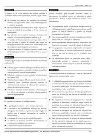 UnB/CESPE – INMETRO
Cargo 21: Pesquisador-Tecnologista em Metrologia e Qualidade – Área: Metrologia em Análise Orgânica – 16 –
37'56“1 
A respeito do SI e dos símbolos dos prefixos conforme o
vocabulário internacional de metrologia, assinale a opção correta.
A Os símbolos dos prefixos são impressos em caracteres
romanos, com espaçamento entre o valor, símbolo do prefixo
e o símbolo da unidade.
B O conjunto formado pelo símbolo de um prefixo seguido, sem
espaço, do símbolo de uma unidade no SI não constitui um
novo símbolo.
C São admitidos novos prefixos compostos, formados, por
exemplo, pela justaposição de alguns prefixos do SI.
D As unidades do SI representam uma convenção estática. Isto é,
certas decisões a respeito de unidades não podem ser
revogadas ou modificadas. Sendo assim, adaptações por meio
de complementações não podem ser realizadas.
E Um prefixo não deve ser empregado de forma isolada, como,
por exemplo, para substituir o termo 106
em 106
/m3
por mega/m3
ou M/m3
.
37'56“1 
Assinale a opção em que há apenas tipos de materiais de referência
conforme o SI.
A Substânciaspuras,materiaisdereferênciamodelo,materiaisde
referência físico-químicos, objetos de referência ou artefatos,
soluções-padrão e misturas de gases-padrão
B Substâncias primárias, misturas primárias, solventes e gases
para análise (PA)
C Materiais, líquidos e gases PA com grau de pureza elevado
D Substâncias puras, substâncias primárias, materiais de
referência modelo, materiais de referência físico-químicos e
objetos de referência ou artefatos
E Substâncias primárias, misturas primárias, solventes e gases
PA, objetos de referência ou artefatos, soluções-padrão e
misturas de gases-padrão
37'56“1 
Os requisitos do processo de validação incluem
A a qualificação da empresa a que o laboratório pertence.
B a qualificação dos equipamentos utilizados no processo,
abrangendo não somente os equipamentos de produção, mas
também todo e qualquer equipamento de medição e
monitoramento.
C a adequação do processo ao ambiente do laboratório.
D os métodos de processo utilizados, desconsiderados os
procedimentos que descrevem os métodos.
E o mapeamento do processo produtivo.
37'56“1 
Quando necessário, para assegurar resultados válidos, os
equipamentos de medição devem ser submetidos a alguns
procedimentos. Assinale a opção correta com relação a esses
procedimentos.
A Os equipamentos devem ser verificados, não precisando ser
calibrados a intervalos especificados, ou antes do uso, usando
padrões de medição rastreáveis a padrões de medição
internacionais ou nacionais.
B Caso não exista padrão de referência, nunca é possível utilizar
a base usada para calibração ou verificação.
C Nesses equipamentos, não precisa haver identificação para
determinar sua situação e o prazo de validade de calibração.
D Os equipamentos não precisam ser protegidos contra ajustes
que sejam capazes de invalidar os resultados das medições,
uma vez que não há razões para os resultados serem
inalterados.
E Os equipamentos devem ser protegidos contra dano e
deterioração durante o manuseio, manutenção e
armazenamento. Devem, ainda, ter um plano de manutenção e
calibração periódicos.
37'56“1 
A respeito de validação de metodologia e plano de calibração de
equipamentos, assinale a opção correta.
A A validação de uma metodologia deve fornecer credibilidade,
exatidão e precisão adequadas. Não são admitidas incertezas
de medição nesses casos. Se estas estiverem presentes, o
método jamais poderá ser utilizado.
B Nãoexistemnormasespecíficasqueabordemquaisparâmetros
devem ser incluídos em um processo de validação de um
método analítico.
C Em um plano de calibração de um equipamento, o plano de
preparação de amostra deve limitar-se à seleção aleatória da
quantidade de amostra que será utilizada; à limpeza física na
amostra e à inexistência de amostras heterogêneas.
D Os ensaios de calibração não precisam ser realizados por
profissionais qualificados, bastando que o procedimento
operacional do equipamento seja realizado corretamente.
E Deve ser aplicado cálculo da incerteza de medição. Quando
não for possível a realização de um cálculo rigoroso, é
necessário pelo menos identificar os componentes da incerteza
e fazer uma estimativa razoável.
 