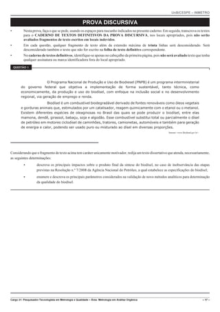 UnB/CESPE – INMETRO
Cargo 21: Pesquisador-Tecnologista em Metrologia e Qualidade – Área: Metrologia em Análise Orgânica – 17 –
PROVA DISCURSIVA
• Nesta prova, faça o que se pede, usando os espaços para rascunho indicados no presente caderno. Em seguida, transcreva os textos
para o CADERNO DE TEXTOS DEFINITIVOS DA PROVA DISCURSIVA, nos locais apropriados, pois não serão
avaliados fragmentos de texto escritos em locais indevidos.
• Em cada questão, qualquer fragmento de texto além da extensão máxima de trinta linhas será desconsiderado. Será
desconsiderado também o texto que não for escrito na folha de texto definitivo correspondente.
• No caderno de textos definitivos, identifique-se apenas no cabeçalho da primeira página, pois não será avaliado texto que tenha
qualquer assinatura ou marca identificadora fora do local apropriado.
37'56“1 
O Programa Nacional de Produção e Uso de Biodiesel (PNPB) é um programa interministerial
do governo federal que objetiva a implementação de forma sustentável, tanto técnica, como
economicamente, da produção e uso do biodísel, com enfoque na inclusão social e no desenvolvimento
regional, via geração de emprego e renda.
Biodísel é um combustível biodegradável derivado de fontes renováveis como óleos vegetais
e gorduras animais que, estimulados por um catalisador, reagem quimicamente com o etanol ou o metanol.
Existem diferentes espécies de oleaginosas no Brasil das quais se pode produzir o biodísel, entre elas
mamona, dendê, girassol, babaçu, soja e algodão. Esse combustível substitui total ou parcialmente o dísel
de petróleo em motores ciclodísel de caminhões, tratores, camionetas, automóveis e também para geração
de energia e calor, podendo ser usado puro ou misturado ao dísel em diversas proporções.
Internet:www.Biodiesel.gov.br.
Considerando que o fragmento de texto acima tem caráter unicamente motivador, redija um texto dissertativo que atenda, necessariamente,
as seguintes determinações:
 descreva os principais impactos sobre o produto final da síntese do biodísel, no caso de inobservância das etapas
previstas na Resolução n.º 7/2008 da Agência Nacional do Petróleo, a qual estabelece as especificações do biodísel;
 enumere e descreva os principais parâmetros considerados na validação de novo métodos analíticos para determinação
da qualidade do biodísel.
 