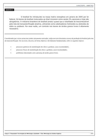 UnB/CESPE – INMETRO
Cargo 21: Pesquisador-Tecnologista em Metrologia e Qualidade – Área: Metrologia em Análise Orgânica – 19 –
37'56“1 
O biodísel foi introduzido na nossa matriz energética em janeiro de 2005 por lei
federal. Os teores de biodísel misturados ao dísel iniciaram como sendo 2% opcionais e hoje são
obrigatórios. A indústria brasileira de biodísel produz quase que a totalidade do biocombustível
pela rota da transesterificação alcalina, utilizando como catalisadores hidróxidos ou alcóxidos de
sódio ou potássio. Por essa razão, um controle nos teores de ácidos graxos livres é altamente
necessário.
Considerando que o texto acima tem caráter unicamente motivador, redija um texto dissertativo acerca da produção de biodísel pela rota
da transesterificação. Em seu texto, discorra, de forma objetiva e devidamente fundamentada, sobre os seguintes tópicos:
 processos químicos de neutralização dos óleos e gorduras; casos recomendados;
 processos físicos de neutralização dos óleos e gorduras; casos recomendados;
 problemas relacionados com a presença de ácidos graxos livres.
 