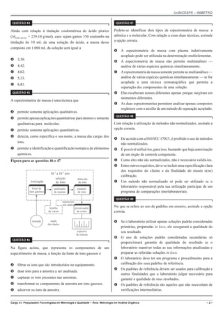 UnB/CESPE – INMETRO
Cargo 21: Pesquisador-Tecnologista em Metrologia e Qualidade – Área: Metrologia em Análise Orgânica – 2 –
37'56“1 
Ainda com relação à titulação coulométrica do ácido pícrico
(Mácido pícrico = 229,10 g/mol), caso sejam gastos 350 coulombs na
titulação de 10 mL de uma solução do ácido, a massa desse
composto em 1.000 mL da solução será igual a
A 3,50.
B 4,42.
C 4,62.
D 5,33.
E 6,81.
37'56“1 
A espectrometria de massa é uma técnica que
A permite somente aplicações qualitativas.
B permite apenasaplicações quantitativas para átomos e somente
qualitativas para moléculas.
C permite somente aplicações quantitativas.
D detecta, como especifica o seu nome, a massa das cargas dos
íons.
E permite a identificação e quantificação isotópica de elementos
químicos.
Figura para as questões 46 e 47
10 a 10 torr
5 8
ionização
fonte de
íons gasosos
seleção
de íons
analisador
de massas
tradutor
de íons
detecção
de íons
tratamento
dos dados
bomba
de vácuo
saída
dos dados
processador
de sinais
espectro
de massas
entrada
! !
37'56“1 
Na figura acima, que representa os componentes de um
espectrômetro de massa, a função da fonte de íons gasosos é
A filtrar os íons que são introduzidos no equipamento.
B doar íons para a amostra a ser analisada.
C capturar os íons presentes nas amostras.
D transformar os componentes da amostra em íons gasosos.
E adsorver os íons da amostra.
37'56“1 
Podem-se identificar dois tipos de espectrometria de massa: a
atômica e a molecular. Com relação a essas duas técnicas, assinale
a opção correta.
A A espectrometria de massa com plasma indutivamente
acoplado pode ser utilizada na determinação multielementar.
B A espectrometria de massa não permite multianálises —
análise de várias espécies químicas simultaneamente.
C Aespectrometriademassasomentepermiteasmultianálises—
análise de várias espécies químicas simultaneamente — se for
acoplada a uma técnica cromatográfica que permita a
separação dos componentes de uma solução.
D Elas receberam nomes diferentes apenas porque surgiram em
momentos diferentes.
E As duas espectrometrias permitem analisar apenas compostos
orgânicos com o auxílio de um método de separação acoplado.
37'56“1 
Com relação à utilização de métodos não normalizados, assinale a
opção correta.
A De acordo com a ISO/IEC 17025, é proibido o uso de métodos
não normalizados.
B É possível utilizá-los, para isso, bastando que haja autorização
de um órgão de controle competente.
C Como eles não são normalizados, não é necessário validá-los.
D Entreoutrosrequisitos,deve-seincluirumaespecificaçãoclara
dos requisitos do cliente e da finalidade do ensaio e(ou)
calibração.
E Um método não normalizado só pode ser utilizado se o
laboratório responsável pela sua utilização participar de um
programa de comparações interlaboratoriais.
37'56“1 
No que se refere ao uso de padrões em ensaios, assinale a opção
correta.
A Se o laboratório utilizar apenas soluções padrão consideradas
primárias, preparadas in loco, ele assegurará a qualidade do
seu resultado.
B O uso de soluções padrão consideradas secundárias só
proporcionará garantia de qualidade do resultado se o
laboratório mantiver todas as sua informações atualizadas e
preparar as referidas soluções in loco.
C O laboratório deve ter um programa e procedimento para a
calibração dos seus padrões de referência.
D Os padrões de referência devem ser usados para calibração e
outras finalidades que o laboratório julgar necessário para
garantir a qualidade de seus resultados.
E Os padrões de referência são aqueles que não necessitam de
verificações intermediárias.
 