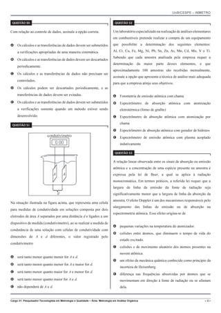 UnB/CESPE – INMETRO
Cargo 21: Pesquisador-Tecnologista em Metrologia e Qualidade – Área: Metrologia em Análise Orgânica – 3 –
37'56“1 
Com relação ao controle de dados, assinale a opção correta.
A Os cálculos e as transferências de dados devem ser submetidos
a verificações apropriadas de uma maneira sistemática.
B Os cálculos e as transferências de dados devem ser descartados
periodicamente.
C Os cálculos e as transferências de dados não precisam ser
controlados.
D Os cálculos podem ser descartados periodicamente, e as
transferências de dados devem ser evitadas.
E Os cálculos e as transferências de dados devem ser submetidos
a verificações somente quando um método estiver sendo
desenvolvido.
37'56“1 
condutivímetro
A A
d
Na situação ilustrada na figura acima, que representa uma célula
para medidas de condutividade em soluções composta por dois
eletrodos de área A separados por uma distância d e ligados a um
dispositivo de medida (condutivímetro), ao se realizar a medida de
condutância de uma solução com células de condutividade com
dimensões de A e d diferentes, o valor registrado pelo
condutivímetro
A será tanto menor quanto menor for A e d.
B será tanto menor quanto menor for A e maior for d.
C será tanto menor quanto maior for A e menor for d.
D será tanto menor quanto maior for A e d.
E não dependerá de A e d.
37'56“1 
Um laboratório especializado na realização de análises elementares
em combustíveis pretende realizar a compra de um equipamento
que possibilite a determinação dos seguintes elementos:
Al, Cr, Cu, Fe, Mg, Ni, Pb, Sn, Zn, As, Mn, Cd, Mo, V e Ti.
Sabendo que cada amostra analisada pela empresa requer a
determinação da maior parte desses elementos, e que
aproximadamente 100 amostras são recebidas mensalmente,
assinale a opção que apresenta a técnica de análise mais adequada
para que a empresa atinja seus objetivos.
A Fotometria de emissão atômica com chama
B Espectrômetro de absorção atômica com atomização
eletrotérmica (forno de grafite)
C Espectrômetro de absorção atômica com atomização por
chama
D Espectrômetro de absorção atômica com gerador de hidretos
E Espectrômetro de emissão atômica com plasma acoplado
indutivamente
37'56“1 
A relação linear observada entre os sinais de absorção ou emissão
atômica e a concentração de uma espécie presente na amostra é
expressa pela lei de Beer, a qual se aplica à radiação
monocromática. Em termos práticos, a referida lei requer que a
largura de linha da emissão da fonte de radiação seja
significativamente menor que a largura de linha da absorção da
amostra. O efeito Doppler é um dos mecanismos responsáveis pelo
alargamento das linhas de emissão ou de absorção na
espectrometria atômica. Esse efeito origina-se de
A pequenas variações na temperatura do atomizador.
B colisões entre átomos, que diminuem o tempo de vida do
estado excitado.
C colisões e de movimento aleatório dos átomos presentes na
nuvem atômica.
D um efeito da mecânica quântica conhecido como princípio da
incerteza de Heisenberg.
E diferença nas frequências absorvidas por átomos que se
movimentam em direção à fonte de radiação ou se afastam
dela.
 