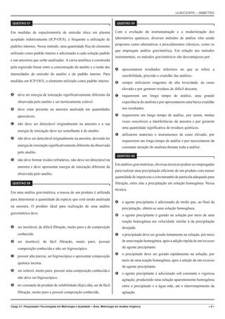 UnB/CESPE – INMETRO
Cargo 21: Pesquisador-Tecnologista em Metrologia e Qualidade – Área: Metrologia em Análise Orgânica – 5 –
37'56“1 
Em medidas de espectrometria de emissão ótica em plasma
acoplado indutivamente (ICP-OES), é frequente a utilização de
padrões internos. Nesse método, uma quantidade fixa do elemento
utilizado como padrão interno é adicionado a cada solução padrão
e nas amostras que serão analisadas. A curva analítica é construída
pela regressão linear entre a concentração do analito e a razão das
intensidades de emissão do analito e do padrão interno. Para
medidas em ICP-OES, o elemento utilizado como padrão interno
A deve ter energia de ionização significativamente diferente da
observada pelo analito e ser termicamente estável.
B deve estar presente na amostra analisada em quantidades
apreciáveis.
C não deve ser detectável originalmente na amostra e a sua
energia de ionização deve ser semelhante à do analito.
D não deve ser detectável originalmente na amostra, devendo ter
energiadeionizaçãosignificativamentediferentedaobservada
pelo analito.
E não deve formar óxidos refratários, não deve ser detectável na
amostra e deve apresentar energia de ionização diferente da
observada pelo analito.
37'56“1 
Em uma análise gravimétrica, a massa de um produto é utilizada
para determinar a quantidade da espécie que está sendo analisada
na amostra. O produto ideal para realização de uma análise
gravimétrica deve
A ser insolúvel, de difícil filtração, muito puro e de composição
conhecida.
B ser insolúvel, de fácil filtração, muito puro, possuir
composição conhecida e não ser higroscópico.
C possuir alta pureza, ser higroscópico e apresentar composição
química incerta.
D ser solúvel, muito puro, possuir uma composição conhecida e
não deve ser higroscópico.
E ter constante de produto de solubilidade (Kps) alta, ser de fácil
filtração, muito puro e possuir composição conhecida.
37'56“1 
Com a evolução da instrumentação e a modernização dos
laboratórios químicos, diversos métodos de análise vêm sendo
propostos como alternativas a procedimentos clássicos, como os
que empregam análise gravimétrica. Em relação aos métodos
instrumentais, os métodos gravimétricos são desvantajosos por
A apresentarem resultados inferiores no que se refere a
sensibilidade, precisão e exatidão das análises.
B sempre utilizarem reagentes de alta toxicidade, de custo
elevado e por gerarem resíduos de difícil descarte.
C requererem um longo tempo de análise, uma grande
experiência do analista e por apresentarem uma baixa exatidão
nos resultados.
D requererem um longo tempo de análise, por serem, muitas
vezes suscetíveis a interferências da amostra e por gerarem
uma quantidade significativa de resíduos químicos.
E utilizarem materiais e instrumentos de custo elevado, por
requererem um longo tempo de análise e por necessitarem da
constante atenção do analista durante toda a análise.
37'56“1 
Emanálisesgravimétricas,diversastécnicaspodemserempregadas
para realizar uma precipitação eficiente de um produto com menor
quantidadedeimpurezasecomtamanhodepartículaadequadopara
filtração, entre elas a precipitação em solução homogênea. Nessa
técnica,
A o agente precipitante é adicionado de modo que, ao final da
precipitação, obtém-se uma solução homogênea.
B o agente precipitante é gerado na solução por meio de uma
reação homogênea em velocidade similar à da precipitação
desejada.
C o precipitado deve ser gerado lentamente na solução, por meio
de uma reação homogênea, após a adição rápida de um excesso
do agente precipitante.
D o precipitado deve ser gerado rapidamente na solução, por
meio de uma reação homogênea, após a adição de um excesso
do agente precipitante.
E o agente precipitante é adicionado sob constante e vigorosa
agitação, produzindo uma solução aparentemente homogênea
entre o precipitado e a água mãe, até o interrompimento da
agitação.
 