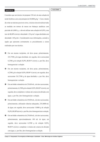 UnB/CESPE – INMETRO
Cargo 21: Pesquisador-Tecnologista em Metrologia e Qualidade – Área: Metrologia em Análise Orgânica – 6 –
37'56“1 
Considere que um técnico irá preparar 250 mL de uma solução de
ácido fosfórico com concentração de 20,0000 g@kg!1
. Com o intuito
de evitar ao máximo possíveis erros, o técnico deverá realizar todas
as medidas em termos de massa em balanças analíticas com
precisão de 0,0001 g , e deverá utilizar uma solução de H3PO4 com
teor de 80,00% (m/m) e densidade 1,50 g/cm3
e água destilada com
densidade 1,00 g/mL. Considerando essas informações, assinale a
opção que apresenta corretamente os procedimentos a serem
realizados por esse técnico.
A Em um mesmo recipiente, ele deve pesar, primeiramente,
243,7500 g de água destilada; em seguida, deve acrescentar
6,2500 g de solução H3PO4 80,00 % (m/m); e, por fim, deve
homogeneizar a solução.
B Em um mesmo recipiente, ele deve pesar, primeiramente,
6,2500 g de solução H3PO4 80,00 % (m/m); em seguida, deve
acrescentar 243,7500 g de água destilada; e, por fim, deve
homogeneizar a solução.
C Em um balão volumétrico de 250,00 mL, ele deve acrescentar,
primeiramente, 6,2500 g de solução H3PO4 80,00 % (m/m); em
seguida, deve completar o volume até a marca de aferição com
água; e, por fim, deve homogeneizar a solução.
D Em um balão volumétrico de 250,00 mL, ele deve acrescentar,
primeiramente, utilizando vidrarias adequadas, 245,0000 mL
de água; em seguida, deve acrescentar 5,0000 g de solução
H3PO4 80,00%(m/m);e,porfim,devehomogeneizarasolução.
E Em um balão volumétrico de 250,00 mL, ele deve acrescentar,
primeiramente, aproximadamente 100 mL de água; em
seguida, deve acrescentar 6,2500 g de solução H3PO4
80,00 % (m/m) e completar o volume até a marca de aferição
com água; e, por fim, deve homogeneizar a solução.
4#5%70*1
 
