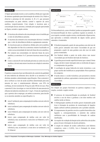 UnB/CESPE – INMETRO
Cargo 21: Pesquisador-Tecnologista em Metrologia e Qualidade – Área: Metrologia em Análise Orgânica – 9 –
37'56“1 
A figura apresentada mostra a curva analítica obtida por regressão
de mínimos quadrados para determinação de arsênio (As). Pode-se
observar a presença de três amostras A, B e C, que possuem
concentrações na parte inferior, central e superior da curva
analítica, respectivamente. Com relação à incerteza para a
concentração dessas amostras, estimada pela equação apresentada
na figura, assinale a opção correta.
A A incerteza da estimativa da concentração cresce à medida que
o valor de absorbância aumenta.
B A incerteza da estimativa da concentração decresce à medida
que o valor de absorbância obtida no equipamento aumenta.
C As incertezas para as estimativas obtidas pela curva analítica
não dependem do fato de as amostras estarem localizadas no
centro ou na extremidade do intervalo linear da curva analítica.
D Por estarem nas extremidades do intervalo linear da curva
analítica, as amostras A e C possuem incerteza menor do que
a B.
E Como a amostra B está localizada próxima ao centro da curva
analítica, ela terá uma menor incerteza em relação às amostras
A e C.
37'56“1 
O químico responsável por um laboratório de controle de qualidade
de uma indústria de alimentos deve decidir se as amostras I e II
distintas atendem a determinadas especificações. Para a amostra I,
deve verificar se o teor de ácido ascórbico determinado para uma
amostra de suco é estatisticamente diferente, com 95% de
confiança, do teor nominal de 30 mg em cada 100 mL de suco. Para
a amostra II, deve investigar se o teor de fósforo de uma amostra de
efluente da indústria está abaixo de 11 mg/L. O teste de signficância
que o químico deve empregar, em ambas as amostras, para decidir
se as amostras atendem as especificações é o
A teste-F unilateral, para comparação de médias com um valor de
referência.
B teste-t unilateral, para comparação de médias com um valor de
referência.
C teste-t bilateral, para comparação de médias com um valor de
referência.
D teste-t, para comparação de médias com um valor de
referência, mas, na amostra I, o teste deve ser bilateral e, na II,
unilateral.
E teste-t, para comparação de médias com um valor de
referência, mas, na amostra I, o teste deve ser unilateral e, na
II, bilateral.
37'56“1 
HO
O
CH3
HO
O
H3C
HO
O
CH3
HO
O
CH3
HO
O
CH3
OH
HO
O
CH3
ácido láurico ácido oleico
ácido esteárico
ácido linoleico
ácido palmitico ácido ricinoleico
Os biocombustíveis, como obiodísel,podemserpreparadosa partir
da transesterificação de óleos e gorduras vegetais ou animais. A
esse respeito, assinale a opçãocorreta, considerando a figura acima,
que apresenta a estrutura molecular de alguns ácidos graxos
saturados e insaturados.
A O biodísel preparado a partir de uma gordura com alto teor de
ácido graxos saturados terá maior viscosidade do que um
preparado a partir de uma gordura com alto teor de ácido
graxos insaturados.
B Um biodísel obtido a partir do ácido oleico tem menor
viscosidade que um biodísel derivado do linoleico.
C A gasolina possui tensão superficial menor que o etanol, frente
à água, devido à maior interação entre as moléculas de água e
os componentes da gasolina.
D A acetilação do grupo hidroxila do ácido ricinoleico a um
grupo acetila não modificará as propriedades físico-químicas
do composto.
E O ácido oleico e o ácido ricinoleico, por possuírem a mesma
quantidade de carbono, apresentam o mesmo ponto de fusão e
viscosidade.
37'56“1 
Em relação aos grupos funcionais na química orgânica e suas
reações, assinale a opção correta.
A O processo de transesterificação na produção de biodísel
envolve o uso de óleos e gorduras e um éster metílico sob
catálise ácida ou básica.
B A hidrogenação catalítica de ácidos graxos insaturados pode
levar à formação de produtos de isomerização de ligações
duplas carbono-carbono juntamente com o produto saturado.
C O craqueamento do petróleo envolve a quebra heterolítica das
ligações e, consequentemente, o aumento das cadeias
carbônicas sem a possibilidade de formação de cadeias
ramificadas.
D As reações de oxidação da função ácido carboxílico dos ácidos
graxos levam à formação de alcoóis primários.
E A reação de redução de ácidos carboxílicos com hidretos
complexos, como o LiARH4, leva à formação do alcano
correspondente.
 