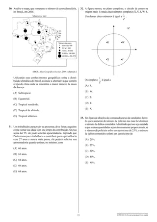 32.	 A figura mostra, no plano complexo, o círculo de centro na
origem e raio 1 e mais cinco números complexos X, Y, Z, W, R.

30.	 Analise o mapa, que representa o número de casos da malária,
no Brasil, em 2005.

Um desses cinco números é igual a

MALÁRIA, 2005
RR

AP

AM

AC

.

PA

CE

MA
PI

RO

TO
BA
MT
GO

DF
MG

ES

MS
SP
PR
SC

RJ

•Z
RN
PB
PE
AL
SE

•R

RS

•W

•X

Número de casos
menos de 500
501 a 5 000
5 001 a 50 000
50 001 a 100 000
100 001 a 226 373

•Y

(IBGE. Atlas Geográfico Escolar, 2009. Adaptado.)

Utilizando seus conhecimentos geográficos sobre a distribuição climática do Brasil, assinale a alternativa que contém
o tipo de clima onde se concentra o maior número de casos
da doença.

O complexo

é igual a

(A)	 R.
(B)	 W.

(A)	 Subtropical.

(C)	 Z.

(B)	 Equatorial.

(D)	 Y.

(C)	 Tropical semiárido.

(E)	 X.

(D)	 Tropical de altitude.
(E)	 Tropical atlântico.

33.	 Em época de eleições são comuns discursos de candidatos dizendo que o aumento do número de policiais nas ruas faz diminuir
o número de delitos cometidos. Admitindo que isso seja verdade
e que as duas quantidades sejam inversamente proporcionais, se
o número de policiais sofrer um acréscimo de 25%, o número
de delitos cometidos sofrerá um decréscimo de

31.	 Um trabalhador, para poder se aposentar, deve fazer a seguinte
conta: somar sua idade com seu tempo de contribuição. Se essa
soma der 95, ele pode solicitar aposentadoria. Supondo que
Paulo começou a trabalhar e a contribuir para a previdência
com 27 anos e nunca mais parou, ele poderá solicitar sua
aposentadoria quando estiver, no mínimo, com

(A)	 20%.
(B)	 25%.

(A)	 60 anos.

(C)	 30%.

(B)	 61 anos.

(D)	 40%.

(C)	 64 anos.

(E)	 80%.

(D)	 66 anos.
(E)	 68 anos.

11

ACPM1001/01-ProvaEscolaridade-ParteI-manhã

 
