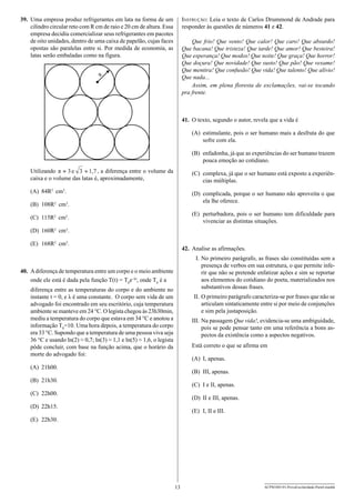 39.	 Uma empresa produz refrigerantes em lata na forma de um
cilindro circular reto com R cm de raio e 20 cm de altura. Essa
empresa decidiu comercializar seus refrigerantes em pacotes
de oito unidades, dentro de uma caixa de papelão, cujas faces
opostas são paralelas entre si. Por medida de economia, as
latas serão embaladas como na figura.

Instrução: Leia o texto de Carlos Drummond de Andrade para
responder às questões de números 41 e 42.
Que frio! Que vento! Que calor! Que caro! Que absurdo!
Que bacana! Que tristeza! Que tarde! Que amor! Que besteira!
Que esperança! Que modos! Que noite! Que graça! Que horror!
Que doçura! Que novidade! Que susto! Que pão! Que vexame!
Que mentira! Que confusão! Que vida! Que talento! Que alívio!
Que nada...
Assim, em plena floresta de exclamações, vai-se tocando
pra frente.

R

41.	 O texto, segundo o autor, revela que a vida é
(A)	 estimulante, pois o ser humano mais a desfruta do que
sofre com ela.
(B)	 enfadonha, já que as expe­ iências do ser humano trazem
r
pouca emoção ao cotidiano.
Utilizando π » 3 e 3 » 1,7 , a diferença entre o volume da
caixa e o volume das latas é, aproximadamente,

(C)	 complexa, já que o ser humano está exposto a experiências múltiplas.

(A)	 84R2 cm3.

(D)	 complicada, porque o ser humano não aproveita o que
ela lhe oferece.

(B)	 108R2 cm3.

(E)	 perturbadora, pois o ser humano tem dificuldade para
vivenciar as distintas situações.

(C)	 115R2 cm3.
(D)	 160R2 cm3.
(E)	 168R2 cm3.

42.	 Analise as afirmações.
	 I.	No primeiro parágrafo, as frases são constituídas sem a
presença de verbos em sua estrutura, o que permite inferir que não se pretende enfatizar ações e sim se reportar
aos elementos do cotidiano do poeta, materializados nos
substantivos dessas frases.

40.	 A diferença de temperatura entre um corpo e o meio ambiente
onde ele está é dada pela função T(t) = T0e–λt, onde T0 é a
diferença entre as temperaturas do corpo e do ambiente no
instante t = 0, e λ é uma constante. O corpo sem vida de um
advogado foi encontrado em seu escritório, cuja temperatura
ambiente se manteve em 24 °C. O legista chegou às 23h30min,
mediu a temperatura do corpo que estava em 34 °C e anotou a
informação T0=10. Uma hora depois, a temperatura do corpo
era 33 °C. Supondo que a temperatura de uma pessoa viva seja
36 °C e usando ln(2) ≈ 0,7; ln(3) ≈ 1,1 e ln(5) ≈ 1,6, o legista
pôde concluir, com base na função acima, que o horário da
morte do advogado foi:

	II.	O primeiro parágrafo caracteriza-se por frases que não se
articulam sintaticamente entre si por meio de conjunções
e sim pela justaposição.
I
	 II.	Na passagem Que vida!, evidencia-se uma ambiguidade,
pois se pode pensar tanto em uma referência a bons aspectos da existência como a aspectos negativos.
Está correto o que se afirma em
(A)	 I, apenas.

(A)	 21h00.

(B)	 III, apenas.

(B)	 21h30.

(C)	 I e II, apenas.

(C)	 22h00.

(D)	 II e III, apenas.

(D)	 22h15.

(E)	 I, II e III.

(E)	 22h30.

13

ACPM1001/01-ProvaEscolaridade-ParteI-manhã

 
