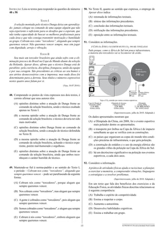 50.	 No Texto II, quanto ao sentido que expressa, o emprego de
Apesar disso indica

Instrução: Leia os textos para responder às questões de números
48 a 50.

(A)	 retomada de informações textuais.
Texto I
A seleção montada pelo técnico Dunga deixa um aprendizado: jamais coloque no comando de uma equipe alguém que não
seja experiente o suficiente para os desafios que o esperam, que
não tenha capacidade de buscar os melhores profissionais para
cada área e que não consiga transmitir motivação e humildade
ao grupo. Cobram-nos como “torcedores”, alegando que sempre
queremos vencer. Não queremos vencer sempre, mas sim jogar
com dignidade, arrojo e vibração.

(B)	 síntese das informações precedentes.
(C)	 conclusão das informações textuais.
(D)	 retificação das informações precedentes.
(E)	 oposição entre as informações textuais.
51.	 Considere as informações.
A COPA DA ÁFRICA VAI EMITIR MUITO CO2: 896 MIL TONELADAS
Tudo porque, como a África do Sul tem pouca infraestrutura,
a maioria dos torcedores vai se locomover de avião.

Texto II
Sou mais um torcedor brasileiro que ainda sofre com a eliminação precoce do Brasil na Copa do Mundo diante da seleção
da Holanda. Apesar disso, afirmo que o técnico Dunga está de
parabéns: pela coerência, disciplina, franqueza, união da equipe
e por sua coragem. São procedentes as críticas ao seu humor e
aos atritos desnecessários com a imprensa; mas nada disso foi
determinante para a derrota. Seus títulos e números expressivos
nestes quatro anos falam por si.

Avião
345 mil
Transportes

524 mil

Hotéis e
acomodações

Carro
101 mil

340 mil

Ônibus
64 mil

(Veja, 10.07.2010.)

Construção Energia elétrica
de estádios nos estádios
15 mil
17 mil

Trem
14 mil

48.	 Comparando os pontos de vista expressos nos dois textos, é
correto afirmar que seus autores têm

Veja o CO2 emitido por outros eventos esportivos.

(A)	 opiniões distintas sobre a atuação de Dunga frente ao
comando da seleção brasileira, sendo o técnico exaltado
apenas no Texto I.

Copa do Mundo da
Alemanha (2006)

Olimpíada de Inverno
(Vancouver 2010)

TONELADAS

TONELADAS

114 MIL

328 MIL

Olimpíada
(China 2008)

1,18 MILHÃO
DE TONELADAS

(Superinteressante, julho de 2010. Adaptado.)

(B)	 a mesma opinião sobre a atuação de Dunga frente ao
comando da seleção brasileira: o técnico deveria ter sido
mais motivador.

Os dados apresentados mostram que
(A)	 a Olimpíada da China, em 2008, foi o evento esportivo
mais poluidor dentre os apresentados.

(C)	 opiniões distintas sobre Dunga frente ao comando da
seleção brasileira, sendo a atuação do técnico defendida
no Texto II.

(B)	 o transporte por ônibus na Copa da África é de impacto
semelhante ao que se verifica com as construções.
(C)	 os países que organizam as copas do mundo têm condições precárias de infraestrutura, o que gera poluição.

(D)	 a mesma opinião sobre a atuação de Dunga frente ao
comando da seleção brasileira, achando o técnico experiente, porém mal-humorado e orgulhoso.

(D)	 a construção de estádios e o uso da energia elétrica são
os grandes vilões da poluição na Copa da África do Sul.

(E)	 opiniões distintas sobre a atuação de Dunga frente ao
comando da seleção brasileira, ainda que ambos reconheçam o caráter humilde do técnico.

(E)	 há um decréscimo significativo na poluição nos eventos
esportivos, a cada dois anos.
52.	 Considere a informação.

49.	 Mantendo-se fiel à norma-padrão e ao sentido do Texto I,
o período – Cobram-nos como “torcedores”, alegando que
sempre queremos vencer. – pode ser parafraseado da seguinte
forma:

A prática de atividades físicas ajuda a raciocinar, a planejar,
a exercitar a memória, a compreender situações, linguagens
e estratégias e a resolver problemas.

(A)	 Cobram nós como “torcedores”, porque alegam que
sempre queremos vencer.

Em um texto que fala dos benefícios dos exercícios e da
Educação Física, as atividades físicas descritas relacionam-se
à seguinte competência:

(Superinteressante, julho de 2010. Adaptado.)

(B)	 Nos cobram como “torcedores”, mas alegam que sempre
queremos vencer.

(A)	 Trabalha o espírito de competitividade.

(C)	 A gente é cobrados como “torcedores”, pois alegam que
sempre queremos vencer.

(B)	 Ensina a respeitar o corpo.

(D)	 Somos cobrados como “torcedores”, e alegam que sempre
queremos vencer.

(D)	 Desenvolve habilidades cognitivas.

(C)	 Aumenta a autoestima.
(E)	 Ensina a trabalhar em grupo.

(E)	 Cobram à nós como “torcedores”, embora aleguem que
sempre queremos vencer.
15

ACPM1001/01-ProvaEscolaridade-ParteI-manhã

 
