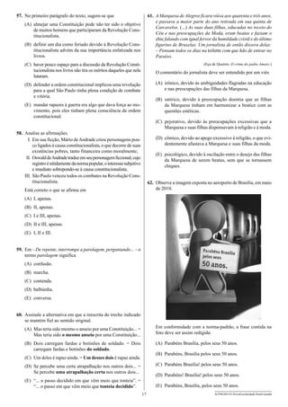 57.	 No primeiro parágrafo do texto, sugere-se que

61.	 A Marquesa de Alegros ficara viúva aos quarenta e três anos,
e passava a maior parte do ano retirada em sua quinta de
Carcavelos. (...) As suas duas filhas, educadas no receio do
Céu e nas preocupações da Moda, eram beatas e faziam o
chic falando com igual fervor da humildade cristã e do último
figurino de Bruxelas. Um jornalista de então dissera delas:
– Pensam todos os dias na toilette com que hão de entrar no
Paraíso.

(A)	 almejar uma Constituição pode não ter sido o objetivo
de muitos homens que participaram da Revolução Constitucionalista.
(B)	 definir um dia como feriado devido à Revolução Constitucionalista advém da sua importância enfatizada nos
livros.
(C)	 haver pouco espaço para a discussão da Revolução Constitucionalista nos livros não tira os méritos daqueles que nela
lutaram.

(Eça de Queirós. O crime do padre Amaro.)

O comentário do jornalista deve ser entendido por um viés
(A)	 irônico, devido às ambiguidades flagradas na educação
e nas preocupações das filhas da Marquesa.

(D)	 defender a ordem constitucional implicou uma revolução
para a qual São Paulo tinha plena condição de combate
e vitória.

(B)	 satírico, devido à preocupação doentia que as filhas
da Marquesa tinham em harmonizar a beatice com as
questões estéticas.

(E)	 mandar rapazes à guerra era algo que dava força ao movimento, pois eles tinham plena consciência da ordem
constitucional.

(C)	 pejorativo, devido às preocupações excessivas que a
Marquesa e suas filhas dispensavam à religião e à moda.

58.	 Analise as afirmações.
	 I.	Em sua ficção, Mário de Andrade criou personagens pouco ligados à causa constitucionalista, o que decorre de suas
existências pobres, tanto financeira como moralmente;
	II.	Oswald de Andrade traduz em seu personagem ficcional, cujo
registro é nitidamente da norma popular, o interesse subjetivo
e imediato sobrepondo-se à causa constitucionalista;
I
	 II.	São Paulo venceu todos os combates na Revolução Constitucionalista.

(D)	 cômico, devido ao apego excessivo à religião, o que evidentemente afastava a Marquesa e suas filhas da moda.
(E)	 psicológico, devido à oscilação entre o desejo das filhas
da Marquesa de serem beatas, sem que se tornassem
chiques.
62.	 Observe a imagem exposta no aeroporto de Brasília, em maio
de 2010.

Está correto o que se afirma em
(A)	 I, apenas.
(B)	 II, apenas.
(C)	 I e III, apenas.
(D)	 II e III, apenas.
(E)	 I, II e III.
59.	 Em – De repente, interrompe a parolagem, perguntando... – o
termo parolagem significa
(A)	 confusão.
(B)	 marcha.
(C)	 contenda.
(D)	 balbúrdia.
(E)	 conversa.
60.	 Assinale a alternativa em que a reescrita do trecho indicado
se mantém fiel ao sentido original.
(A)	 Mas teria sido mesmo o anseio por uma Constituição... =
Mas teria sido o mesmo anseio por uma Constituição...

Em conformidade com a norma-padrão, a frase contida na
foto deve ser assim redigida:

(B)	 Dois carregam fardas e botinões de soldado. = Dois
carregam fardas e botinões do soldado.

(A)	 Parabéns Brasília, pelos seus 50 anos.
(B)	 Parabéns, Brasília pelos seus 50 anos.

(C)	 Um deles é rapaz ainda. = Um desses dois é rapaz ainda.

(C)	 Parabéns Brasília! pelos seus 50 anos.

(D)	 Se percebe uma certa atrapalhação nos outros dois... =
Se percebe uma atrapalhação certa nos outros dois...

(D)	 Parabéns! Brasília! pelos seus 50 anos.

(E)	 “... o passo decidido em que vêm meio que tonteia”. =
“... o passo em que vêm meio que tonteia decidido”.

(E)	 Parabéns, Brasília, pelos seus 50 anos.
17

ACPM1001/01-ProvaEscolaridade-ParteI-manhã

 