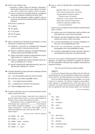 66.	 Sobre o texto, afirma-se que
	 I.	apresenta a mulher, objeto de adoração, idealizada e
descrita de forma inacessível, como sugerem os termos:
puro, altivez, rainha, anjo, sublime, excelso, ascensão;
	II.	critica os costumes da sociedade da época, a exemplo da
maioria dos romances românticos do século XIX;
I
	 II.	se vale de uma linguagem simples e popular, o que era
comum aos escritores do momento literário a que Alencar
pertenceu.
Está correto o contido em

70.	 Leia os versos de Ricardo Reis, heterônimo de Fernando
Pessoa.
Quando, Lídia, vier o nosso Outono
Com o Inverno que há nele, reservemos
Um pensamento, não para a futura
Primavera, que é de outrem,
Nem para o estio, de quem somos mortos,
Senão para o que fica do que passa –
O amarelo atual que as folhas vivem
E as torna diferentes.

(A)	 I, apenas.

Nesses versos, as estações do ano constituem metáforas pelas
quais o eu lírico

(B)	 III, apenas.
(C)	 I e II, apenas.

(A)	 analisa o que viveu e lamenta que, então na velhice, não
possa aproveitar a vida como na juventude.

(D)	 II e III, apenas.
(E)	 I, II e III.

(B)	 lamenta a inevitável chegada da velhice, sugerindo que
preferia estar ainda vivendo a juventude.

67.	 Sobre a perspectiva de descrição da personagem, é correto
afirmar que o narrador tem um enfoque

(C)	 se mostra amedrontado com a iminente chegada da velhice que virá acompanhada pela morte.

(A)	 imparcial, o que pode ser constatado pela linguagem
precisa, racional e isenta de juízos de valor.

(D)	 revela viver intensamente o presente, sem mostrar
preo­ upações com a inexorabilidade da morte.
c

(B)	 objetivo e imparcial, ainda que, em algumas passagens,
enalteça traços da personalidade da moça.

(E)	 reconhece a fugacidade do tempo, deixando implícita a
necessidade de se aproveitar o momento presente.

(C)	 duplo, já que alude a aspectos comportamentais e psicológicos tanto em 1.ª quanto em 3.ª pessoa.

Instrução: Leia o artigo 11 da Declaração Universal dos Direitos
Humanos, em inglês, para responder as questões de números
71 a 73, assinalando a alternativa que completa corretamente as
respectivas lacunas.

(D)	 subjetivo, flagrante pela seleção vocabular, apesar de o
texto ser elaborado em 3.ª pessoa.
(E)	 parcial, marcado pelas impressões pessoais, que se evidenciam pelo emprego da 1.ª pessoa.

The Universal Declaration of Human Rights
Article 11
(1) Everyone charged with a penal offence has the right to be
presumed innocent — proved guilty according to law in a public
71
—
trial at which he — all the guarantees necessary for his defence.
72
—
(2) No one shall be held guilty of any penal offence on account
of any act or omission —— did not constitute a penal offence,
73
under national or international law, at the time when it was
committed. Nor shall a heavier penalty be imposed than the one
that was applicable at the time the penal offence was committed.

68.	 Assinale a alternativa em que o pronome em destaque expressa
valor de possessividade.
(A)	 ... que ela se preparava para sua celeste ascensão.
(B)	 Uma altivez de rainha cingia-lhe a fronte...
(C)	 ... e um sangue puro a escumilha...
(D)	 ... esculpiam-se os contornos mais graciosos...
(E)	 Tinha um desses talhes flexíveis...

(www.un.org. Adaptado.)

69.	 Assinale a alternativa em que os termos preenchem corretamente as lacunas do texto:

71.

A Lei da Ficha Limpa é uma prova da evolução do
processo democrático no país. As coisas estão andando na
direção correta e numa velocidade até razoável.
O movimento contra a corrupção tomou corpo. A Lei da
de assinaturas.
Ficha Limpa teve o apoio de 1,6
Ayres Britto, chamado de ingênuo
quatro anos,
ontem comemorava: “Como disse Victor Hugo, ‘não há
nada mais poderoso do que a força de uma ideia
tempo chegou’ ”.

(A)	 ... until ...
(B)	 ... after ...
(C)	 ... as long as ...
(D)	 ... since ...
(E)	 ... whenever ...
72.

(Folha de S.Paulo, 12.06.2010. Adaptado.)

(A)	 milhão ... há ... cujo

(A)	 ... don’t have ...

(B)	 milhões ... a ... que o

(B)	 ... were having ...

(C)	 milhão ... fazem ... de que o

(C)	 ... has had ...

(D)	 milhões ... faz ... que o

(D)	 ... could have done ...

(E)	 milhão ... à ... cujo o

(E)	 ... won’t have ...
19

ACPM1001/01-ProvaEscolaridade-ParteI-manhã

 