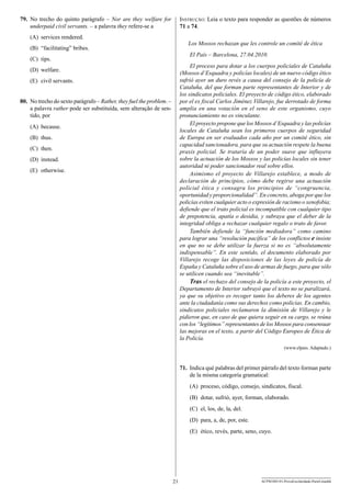 79.	 No trecho do quinto parágrafo – Nor are they welfare for
underpaid civil servants. – a palavra they refere-se a

Instrução: Leia o texto para responder as questões de números
71 a 74.

(A)	 services rendered.

Los Mossos rechazan que les controle un comité de ética

(B)	 “facilitating” bribes.

El País – Barcelona, 27.04.2010.

(C)	 tips.

El proceso para dotar a los cuerpos policiales de Cataluña
(Mossos d’Esquadra y policías locales) de un nuevo código ético
sufrió ayer un duro revés a causa del consejo de la policía de
Cataluña, del que forman parte representantes de Interior y de
los sindicatos policiales. El proyecto de código ético, elaborado
por el ex fiscal Carlos Jiménez Villarejo, fue derrotado de forma
amplia en una votación en el seno de este organismo, cuyo
pronunciamiento no es vinculante.
El proyecto propone que los Mossos d’Esquadra y las policías
locales de Cataluña sean los primeros cuerpos de seguridad
de Europa en ser evaluados cada año por un comité ético, sin
capacidad sancionadora, para que su actuación respete la buena
praxis policial. Se trataría de un poder suave que influyera
sobre la actuación de los Mossos y las policías locales sin tener
autoridad ni poder sancionador real sobre ellos.
Asimismo el proyecto de Villarejo establece, a modo de
declaración de principios, cómo debe regirse una actuación
policial ética y consagra los principios de “congruencia,
oportunidad y proporcionalidad”. En concreto, aboga por que los
policías eviten cualquier acto o expresión de racismo o xenofobia;
defiende que el trato policial es incompatible con cualquier tipo
de prepotencia, apatía o desidia, y subraya que el deber de la
integridad obliga a rechazar cualquier regalo o trato de favor.
También defiende la “función mediadora” como camino
para lograr una “resolución pacífica” de los conflictos e insiste
en que no se debe utilizar la fuerza si no es “absolutamente
indispensable”. En este sentido, el documento elaborado por
Villarejo recoge las disposiciones de las leyes de policía de
España y Cataluña sobre el uso de armas de fuego, para que sólo
se utilicen cuando sea “inevitable”.
Tras el rechazo del consejo de la policía a este proyecto, el
Departamento de Interior subrayó que el texto no se paralizará,
ya que su objetivo es recoger tanto los deberes de los agentes
ante la ciudadanía como sus derechos como policías. En cambio,
sindicatos policiales reclamaron la dimisión de Villarejo y le
pidieron que, en caso de que quiera seguir en su cargo, se reúna
con los “legítimos” representantes de los Mossos para consensuar
las mejoras en el texto, a partir del Código Europeo de Ética de
la Policía.

(D)	 welfare.
(E)	 civil servants.
80.	 No trecho do sexto parágrafo – Rather, they fuel the problem. –
a palavra rather pode ser substituída, sem alteração de sentido, por
(A)	 because.
(B)	 thus.
(C)	 then.
(D)	 instead.
(E)	 otherwise.

(www.elpais. Adaptado.)

71.	 Indica qué palabras del primer párrafo del texto forman parte
de la misma categoría gramatical:
(A)	 proceso, código, consejo, sindicatos, fiscal.
(B)	 dotar, sufrió, ayer, forman, elaborado.
(C)	 el, los, de, la, del.
(D)	 para, a, de, por, este.
(E)	 ético, revés, parte, seno, cuyo.

21

ACPM1001/01-ProvaEscolaridade-ParteI-manhã

 