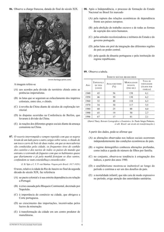 06.	 Observe a charge francesa, datada do final do século XIX.

08.	 Após a Independência, o processo de formação do Estado
Nacional no Brasil foi marcado
(A)	 pela ruptura das relações econômicas de dependência
frente aos países europeus.
(B)	 pela abolição do trabalho escravo e de todas as formas
de sujeição dos seres humanos.
(C)	 pelas atitudes recolonizadoras e militares do Estado e do
governo português.
(D)	 pelas lutas em prol da integração das diferentes regiões
do país ao poder central.
(E)	 pela queda da dinastia portuguesa e pela instituição do
regime republicano.

09.	 Observe a tabela.
Índices sociais brasileiros

(www.heritage-print.com)

Esperança
de vida

Analfabetismo
(%)

1940

43

1950

46

1960
1970

A imagem refere-se

Ano

Mortalidade
infantil

Taxa de
fertilidade

(D)	 às disputas ocorridas na Conferência de Berlim, que
levaram à divisão da China.

56

158

6,1

50

138

6,2

52

40

118

6,3

54

30

117

5,5

60

25

88

4,4

65

19

50

2,7

1996

(C)	 à revolta da China diante de séculos de exploração territorial.

(filhos por
família)

1990

(B)	 às lutas que se seguiram ao esfacelamento dos impérios
coloniais, entre eles, o chinês.

(por mil)

1980

(A)	 aos acordos pela divisão do território chinês entre as
potências imperialistas.

67

17

41

2,1

(anos)

(Hervé Thery. Retrato Cartográfico e Estatístico. In: Paulo Sérgio Pinheiro,
et alli. Brasil: um século de transformações.)

(E)	 às reações dos diferentes grupos sociais diante da ameaça
comunista na China.

A partir dos dados, pode-se afirmar que
07.	 O vozerio interrompido e sempre repetido com que os negros
levam de um lado para o outro cargas sobre varas, o chiado de
um tosco carro de bois de duas rodas, em que as mercadorias
são conduzidas pela cidade, os frequentes tiros de canhão
dos castelos e dos navios de todos os países do mundo que
entram e o estrondo de foguetes com que os habitantes quase
que diariamente e já pela manhã festejam os dias santos,
confundem-se num estardalhaço ensurdecedor.

(A)	 as alterações observadas nos índices sociais ocorreram
independentemente das condições econômicas do país.
(B)	 o regime demográfico conheceu alterações profundas,
como indica a queda do número de filhos por família.
(C)	 no conjunto, observa-se tendência à estagnação dos
índices, a partir dos anos 1980.

(J. B. Spix e C. F. P. von Martius. Viagem pelo Brasil, 1817-1820.)

(D)	 o analfabetismo mostrou-se inalterável ao longo do
período e continua a ser um dos desafios do país.

O texto, relativo à cidade do Rio de Janeiro no final da segunda
década do século XIX, faz referência

(E)	 a mortalidade infantil, que não caiu de modo expressivo
no período, exige atenção das autoridades sanitárias.

(A)	 ao pacto colonial e à sua estreita dependência em relação
a Portugal.
(B)	 à crise causada pelo Bloqueio Continental, decretado por
Napoleão.
(C)	 à importância do comércio na cidade, que abrigava a
Corte portuguesa.
(D)	 ao crescimento das importações, incentivadas pelos
lucros da mineração.
(E)	 à transformação da cidade em um centro produtor de
manufaturas.
ACPM1001/01-ProvaEscolaridade-ParteI-manhã

4

 