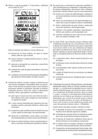 12.	 Por meio da arte, o ser humano lê e representa a realidade vivida, utilizando para isso a imaginação e a capacidade criativa.
No mundo contemporâneo, este processo sofre a influência
da chamada “indústria cultural”, que tem como característica

10.	 Observe a capa do exemplar n.º 16 do jornal ex-, publicado
em novembro de 1975.

(A)	 inserir-se no contexto da industrialização e submeter-se
aos mesmos princípios existentes na produção econômica
em geral.
(B)	 deixar aos consumidores de arte ampla liberdade de escolha, uma vez que seu objetivo é educar a sensibilidade.
(C)	 abolir a padronização do gosto artístico, notada pela
recusa dos modismos e da homogeneização.
(D)	 valorizar a arte popular espontânea, especialmente o
folclore, que expressa a arte da população rural.
(E)	 estimular a formação do senso crítico de seus consumidores em relação à realidade vivida.

(A)	 declaravam, de forma indireta, seu apoio ao regime
militar, então em vigor no Brasil.

13.	 No século XVIII, vários filósofos europeus refletiram sobre
o fundamento do poder dos reis e da aristocracia. Entre eles,
se destaca Jean-Jacques Rousseau, para quem a organização
social deveria abolir as leis que estabeleciam privilégios
para alguns em detrimento de outros, uma vez que todos os
homens, segundo ele, nasciam naturalmente iguais. Considerando as concepções políticas de Rousseau, pode-se afirmar
que:

(B)	 faziam referência à tradição pacífica do povo e do governo brasileiros.

(A)	 a aristocracia tinha o direito natural de preservar seus
privilégios.

(www.revistamaneira.com.br)

Sobre as intenções dos editores, é correto afirmar que

(B)	 as diferenças sociais eram decorrência direta da vontade
de Deus.

(C)	 apoiavam a perseguição aos comunistas, característica
marcante do período.

(C)	 as desigualdades então vigentes resultavam de convenções sociais.

(D)	 estimulavam a ação de grupos paramilitares e de jovens
guerrilheiros.

(D)	 o poder do Estado deveria ser exercido por um déspota
esclarecido.

(E)	 escolheram estrofe do Hino da Proclamação da República
para denunciar arbitrariedades do poder executivo.

(E)	 o direito divino deveria ser o fundamento para o exercício
do poder.

11.	 O desejo de conhecer o mundo e explicar os fenômenos que
nele ocorrem acompanha a humanidade desde seu aparecimento. Foram diversas as maneiras como os seres humanos
procuraram entender os fenômenos, buscando as melhores
explicações possíveis. Entre elas, surgiu o conhecimento
científico, sobre o qual podemos corretamente dizer:

14.	 A Declaração Universal dos Direitos Humanos é proclamada e
adotada pelas Nações Unidas em 1948 por considerar, em especial, que (...) o reconhecimento da dignidade inerente a todos os
membros da família humana e de seus direitos iguais e inalienáveis é o fundamento da liberdade, da justiça e da paz no mundo
(...) e que (...) o desprezo e o desrespeito pelos direitos humanos
resultaram em atos bárbaros que ultrajaram a consciên­ ia da
c
Humanidade e que o advento de um mundo em que os homens
gozem de liberdade de palavra, de crença e da liberdade de viverem a salvo do temor e da necessidade foi proclamado como
a mais alta aspiração do homem comum (...) (Preâmbulo).

(A)	 nele vigora o recurso aos mitos como forma de atrair o
bem e afastar o mal e, assim, assegurar aos seres humanos
os segredos do mundo.
(B)	 o senso comum transmitido pela experiência dos antepassados constitui a principal referência e diretriz para
as decisões.

A partir dessas colocações, assinale a alternativa correta.
(A)	 A dignidade da pessoa está assegurada se os direitos
humanos forem aplicados apenas aos cidadãos.

(C)	 caracteriza-se pelo estabelecimento de relações de causa
e efeito a partir da observação e da experimentação.

(B)	 A liberdade de expressão não foi reconhecida no preâmbulo como um dos direitos humanos inalienáveis.

(D)	 desenvolve a sensibilidade, o senso estético e as conclusões fundamentadas na coerência interna das afirmações.

(C)	 O interesse do Estado deve estabelecer limites para os
direitos humanos em circunstâncias excepcionais.

(E)	 baseia-se exclusivamente no recurso ao pensamento intuitivo, cujas bases são dadas pela experiência cotidiana.

(D)	 A violência provoca situações contrárias às aspirações
do homem comum garantidas pelos direitos humanos.
(E)	 A justiça deve ser determinada pelas leis do Estado, independentemente do reconhecimento da dignidade humana.
5

ACPM1001/01-ProvaEscolaridade-ParteI-manhã

 