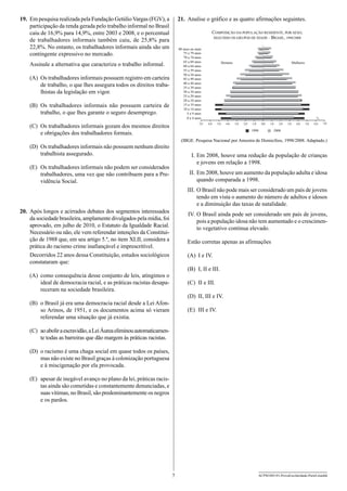 19.	 Em pesquisa realizada pela Fundação Getúlio Vargas (FGV), a
participação da renda gerada pelo trabalho informal no Brasil
caiu de 16,9% para 14,9%, entre 2003 e 2008, e o percentual
de trabalhadores informais também caiu, de 25,8% para
22,8%. No entanto, os trabalhadores informais ainda são um
contingente expressivo no mercado.

21.	 Analise o gráfico e as quatro afirmações seguintes.
COMPOSIÇÃO DA POPULAÇÃO RESIDENTE, POR SEXO,
SEGUNDO OS GRUPOS DE IDADE – BRASIL, 1998/2008
80 anos ou mais
75 a 79 anos
70 a 74 anos
65 a 69 anos
60 a 64 anos
55 a 59 anos
50 a 54 anos
45 a 49 anos
40 a 44 anos
35 a 39 anos
30 a 34 anos
25 a 29 anos
20 a 24 anos
15 a 19 anos
10 a 14 anos
5 a 9 anos
0 a 4 anos

Assinale a alternativa que caracteriza o trabalho informal.
(A)	 Os trabalhadores informais possuem registro em carteira
de trabalho, o que lhes assegura todos os direitos trabalhistas da legislação em vigor.
(B)	 Os trabalhadores informais não possuem carteira de
trabalho, o que lhes garante o seguro desemprego.
(C)	 Os trabalhadores informais gozam dos mesmos direitos
e obrigações dos trabalhadores formais.

7,0

Homens

Mulheres

%
6,0

5,0

4,0

3,0

2,0

1,0

0,0

1,0

1998

2,0

3,0

4,0

5,0

6,0

7,0

2008

(IBGE. Pesquisa Nacional por Amostra de Domicílios, 1998/2008. Adaptado.)

(D)	 Os trabalhadores informais não possuem nenhum direito
trabalhista assegurado.

	 I.	Em 2008, houve uma redução da população de crianças
e jovens em relação a 1998.

(E)	 Os trabalhadores informais não podem ser considerados
trabalhadores, uma vez que não contribuem para a Previdência Social.

	II.	Em 2008, houve um aumento da população adulta e idosa
quando comparada a 1998.
I
	 II.	O Brasil não pode mais ser considerado um país de jovens
tendo em vista o aumento do número de adultos e idosos
e a diminuição das taxas de natalidade.

20.	 Após longos e acirrados debates dos segmentos interessados
da sociedade brasileira, amplamente divulgados pela mídia, foi
aprovado, em julho de 2010, o Estatuto da Igualdade Racial.
Necessário ou não, ele vem referendar intenções da Constituição de 1988 que, em seu artigo 5.º, no item XLII, considera a
prática do racismo crime inafiançável e imprescritível.
Decorridos 22 anos dessa Constituição, estudos sociológicos
constataram que:

	IV.	O Brasil ainda pode ser considerado um país de jovens,
pois a população idosa não tem aumentado e o crescimento vegetativo continua elevado.
Estão corretas apenas as afirmações
(A)	 I e IV.
(B)	 I, II e III.

(A)	 como consequência desse conjunto de leis, atingimos o
ideal de democracia racial, e as práticas racistas desapareceram na sociedade brasileira.

(C)	 II e III.
(D)	 II, III e IV.

(B)	 o Brasil já era uma democracia racial desde a Lei Afonso Arinos, de 1951, e os documentos acima só vieram
referendar uma situação que já existia.

(E)	 III e IV.

(C)	 ao abolir a escravidão, a Lei Áurea eliminou automaticamente todas as barreiras que dão margem às práticas racistas.
(D)	 o racismo é uma chaga social em quase todos os países,
mas não existe no Brasil graças à colonização portuguesa
e à miscigenação por ela provocada.
(E)	 apesar de inegável avanço no plano da lei, práticas racistas ainda são cometidas e constantemente denunciadas, e
suas vítimas, no Brasil, são predominantemente os negros
e os pardos.

7

ACPM1001/01-ProvaEscolaridade-ParteI-manhã

 