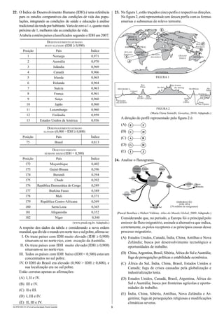 23.	 Na figura 1, estão traçados cinco perfis e respectivas direções.
Na figura 2, está representado um desses perfis com as formas
emersas e submersas do relevo terrestre.

22.	 O Índice de Desenvolvimento Humano (IDH) é uma referência
para os estudos comparativos das condições de vida das populações, integrando as condições de saúde e educação à análise
tradicional da renda por habitante. Varia de zero a 1 e, quanto mais
próximo de 1, melhores são as condições de vida.
A tabela contém países classificados segundo o IDH em 2007.

Posição

País

G

AMÉRICA
DO NORTE

Desenvolvimento humano
muito elevado (IDH ≥ 0,900)

E
C EUROPA
ÁSIA

Índice

OCEANO
PACÍFICO

F
OCEANO
PACÍFICO

J

AMÉRICA CENTRAL

ÁFRICAB
AMÉRICA
DO SUL

D
H

OCEANO
ATLÂNTICO

1

Noruega 

0,971

2

Austrália 

0,970

3

Islândia 

0,969

4

Canadá 

0,966

ANTÁRTIDA

5

Irlanda 

0,965

FIGURA 1

6

Holanda 

0,964

7

Suécia 

0,963

8

França 

0,961

9

Suíça 

0,960

10

Japão 

0,960

11

Luxemburgo 

0,960

12

Finlândia 
Estados Unidos da América 

Pico
Elbrus
DINAMARCA

OCEANO
PACÍFICO
Fossa
das Filipinas

FIGURA 2

(Maria Elena Simielli. Geoatlas, 2010. Adaptado.)

A direção do perfil representado pela figura 2 é:
(A)	

C

D

A

B

G

H

(E)	

Desenvolvimento
humano baixo (IDH < 0,500)

F

(D)	

0,813

E

(C)	

Índice

Brasil 

Ilha
Palau

FILIPINAS

MAR
DA
CHINA

OCEANO
ATLÂNTICO

(B)	

75

Pico Everest
Rio Mekong

Rio Indo

Cárpatos
MAR
MAR
NEGRO CÁSPIO

Desenvolvimento humano
elevado (0,900 > IDH ≥ 0,800)
País

OCEANIA

Nível do mar

0,956

Posição

OCEANO
ÍNDICO

A

0,959

13

I

I

J

Posição

País

Índice

172

Moçambique 

0,402

173

Guiné-Bissau 

0,396

174

Burundi 

0,394

175

Chade 

0,392

176

República Democrática do Congo

0,389

177

Burkina Fasso 

0,389

178

Mali 

0,371

179

República Centro-Africana 

0,369

180

Serra Leoa 

0,365

181

Afeganistão 

0,352

(Pascal Boniface e Hubert Védrine. Atlas do Mundo Global, 2009. Adaptado.)

182

Níger 

 0,340

Considerando que, no período, a Europa foi o principal polo
emissor de fluxo migratório, assinale a alternativa que indica,
corretamente, os polos receptores e as principais causas desse
processo migratório.

24.	 Analise o fluxograma.
Estados Canadá
Unidos

China

Antilhas
Europa

Índia

Austrália

Nova
Zelândia

Brasil
Argentina

África do Sul

(www.pnud.org.br. Adaptado.)

A respeito dos dados da tabela e considerando a nova ordem
mundial, que divide o mundo em norte rico e sul pobre, afirma-se:
	 I.	Os treze países com IDH muito elevado (IDH ≥ 0,900)
situavam-se no norte rico, com exceção da Austrália.
	II.	Os treze países com IDH muito elevado (IDH ≥ 0,900)
situavam-se no norte rico.
I
	 II.	Todos os países com IDH baixo (IDH < 0,500) estavam
concentrados no sul pobre.
	IV.	O IDH do Brasil era elevado (0,900 > IDH ≥ 0,800), e
sua localização era no sul pobre.
Estão corretas apenas as afirmações:

EMIGRAÇÃO
1830-1914
(70 milhões de emigrantes)

(A)	 Estados Unidos, Canadá, Índia, China, Antilhas e Nova
Zelândia; busca por desenvolvimento tecnológico e
oportunidades de trabalho.
(B)	 China, Argentina, Brasil, Sibéria, África do Sul e Austrália;
fuga de perseguições políticas e estabilidade econômica.
(C)	 África do Sul, Índia, China, Brasil, Estados Unidos e
Canadá; fuga de crises causadas pela globalização e
industrialização lenta.

(A)	 I, II e IV.

(D)	 Estados Unidos, Canadá, Brasil, Argentina, África do
Sul e Austrália; busca por fronteiras agrícolas e oportunidades de trabalho.

(B)	 III e IV.
(C)	 II e III.
(D)	 I, III e IV.
(E)	 II, III e IV.
ACPM1001/01-ProvaEscolaridade-ParteI-manhã

Sibéria

8

(E)	 Índia, China, Sibéria, Antilhas, Nova Zelândia e Argentina; fuga de perseguições religiosas e modificações
climáticas severas.

 