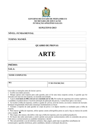 GOVERNO DO ESTADO DE PERNAMBUCO 
SECRETARIA DE EDUCAÇÃO 
FUNDAÇÃO APOLÔNIO SALLES 
SUPLETIVO 2013 
NÍVEL: FUNDAMENTAL 
TURNO: MANHÃ 
QUADRO DE PROVAS 
ARTE 
PRÉDIO: 
SALA: 
NOME COMPLETO: 
RG: Nº DE INSCRIÇÃO: 
Leia todas as instruções antes de iniciar a prova. 
1. Confira seus dados pessoais. 
2. Marque apenas uma resposta para cada questão, pois só há uma única resposta correta. A questão que for 
marcada com mais de uma resposta, ou rasurada será anulada. 
3. A prova terá início às 08h e deverá ser concluída até às 12h. Por razões de segurança dos exames supletivos, 
o candidato só poderá deixar o local de realização da aplicação das provas, 1 (uma) hora após o seu início. 
4. Ao receber a folha de respostas, confira o quadro de provas, nível de ensino, seu nome e número de inscrição. 
Qualquer irregularidade observada comunique imediatamente ao fiscal. 
5. Assinale a resposta de cada questão no corpo da prova e só depois transfira os resultados para a folha de 
resposta. 
6. Para marcar a folha de respostas, utilize apenas caneta esferográfica preta ou azul e faça as marcas de acordo 
com o modelo: 
7. Não risque, não amasse, não dobre e não suje a folha de respostas, pois isso poderá prejudicá-lo. 
8. Os fiscais não estão autorizados a emitir opinião nem prestar esclarecimentos sobre os conteúdos das provas. 
Cabe única e exclusivamente ao candidato interpretar e decidir. 
9. Não será permitido o uso de telefones celulares, bips, pagers, palm tops ou aparelhos semelhantes de 
comunicação e agendas eletrônicas, pelos candidatos, durante a realização das provas. 
 