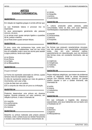 ARTES NÍVEL DE ENSINO FUNDAMENTAL 
_________________________________________________________________________________________________ 
1 SUPLETIVO - 2013 
ARTES 
ENSINO FUNDAMENTAL 
. 
QUESTÃO 01 . 
Em relação às tragédias gregas é correto afirmar que 
a) sua finalidade básica é provocar riso no 
espectador. 
b) seus personagens geralmente são pessoas 
comuns, do povo. 
c) os temas eram quase sempre ligados a questões 
da lei, justiça e destino. 
d) os finais eram quase sempre felizes. 
QUESTÃO 02 . 
O circo, como nós conhecemos hoje, conta com 
palhaços, mágico, malabaristas, mas em seu início 
era um anfiteatro onde o povo se reunia para assistir 
a jogos públicos, tendo sua origem 
a) na Grécia. 
b) em Roma. 
c) no Egito. 
d) na Mesopotâmia. 
QUESTÃO 03 . 
O que é mímica? 
a) Forma de expressão associada ao cômico, quase 
sempre cheia de expressões vulgares. 
b) Arte de representar apenas por meio de gestos e 
movimentos, sem usar a fala. 
c) Arte de falar bem em público. 
d) É o conjunto de mitos de um povo ou civilização. 
QUESTÃO 04 . 
Podemos desenvolver uma pintura em diversos 
lugares. Quando pintamos um vaso cerâmico, em 
relação à pintura, o vaso é chamado de 
a) o suporte. 
b) a performance. 
c) a instalação. 
d) a textura. 
QUESTÃO 05 . 
Desenho ou pintura realizada pela própria pessoa 
retratada, onde o artista busca se retratar fisicamente 
e revelar o seu interior emocional, é denominado de 
a) retrato. 
b) fotografia. 
c) pintura. 
d) autorretrato. 
QUESTÃO 06 . 
A cultura produzida pelas pessoas, pelas 
comunidades, todos os dias, com suas histórias, 
manifestações e expressões é denominada de 
a) popular. 
b) renascentista. 
c) barroca. 
d) burguesa. 
QUESTÃO 07 . 
As formas que possuem características sinuosas, 
que não apresentam uma regularidade geométrica 
exata, mas sim uma estrutura caótica, 
aparentemente em desordenação, que nos lembram 
das formas vivas, em constante movimento, são as 
formas 
a) orgânicas. 
b) inorgânicas. 
c) materiais. 
d) mortas. 
QUESTÃO 08 . 
Peças religiosas alegóricas, que tratam de problemas 
morais ou religiosos. Onde os atores mesclavam 
danças com histórias santas, atraindo um grande 
público popular e com o caráter itinerante, são 
chamadas de 
a) autos. 
b) drama. 
c) melodrama. 
d) revista. 
QUESTÃO 09 . 
Em que civilização a tragédia não alcançou 
popularidade, pois seus habitantes iam ao teatro com 
a finalidade de rir? 
a) Grega 
b) Romana 
c) Egípcia 
d) Mesopotâmica 
 