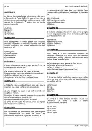 ARTES NÍVEL DE ENSINO FUNDAMENTAL 
_________________________________________________________________________________________________ 
2 SUPLETIVO - 2013 
QUESTÃO 10 . 
As danças de nossas festas, religiosas ou não, como 
o Carnaval e a Festa do Divino ocorrem nas ruas e 
contam com a participação do público em geral e não 
apenas de profissionais. A esses tipos de dança 
damos o nome de 
a) cênica. 
b) popular. 
c) virtual. 
d) dramática. 
QUESTÃO 11 . 
Para acompanhar os filmes podem ser utilizadas 
músicas adaptadas ou músicas originais, que são 
aquelas compostas para o filme. Essas músicas são 
chamadas de 
a) cenografia. 
b) álbum sonoro. 
c) trilha sonora. 
d) audiografia. 
QUESTÃO 12 . 
Existem diferentes tipos de grupos vocais. Sobre os 
corais podemos afirmar que 
a) é formado unicamente por vozes femininas. 
b) geralmente é composto pelas vozes masculinas. 
c) são formados por até vinte vozes. 
d) costumam ter entre vinte e trinta cantores. 
QUESTÃO 13 . 
A fotografia é conseguida utilizando-se a luz e alguns 
materiais especiais. Na fotografia o negativo é 
a) uma imagem na qual a luz está invertida em 
relação ao modelo. 
b) um tipo de papel especial, que quando em contato 
com a luz escurece ou muda de cor. 
c) um vidro redondo mais grosso no centro. 
d) forma de colocação da câmera, onde os objetos 
são vistos com mais nitidez. 
QUESTÃO 14 . 
Nos quadrinhos os sentimentos dos personagens 
são representados por meio de linhas. As 
sobrancelhas levantadas significam assombro, a 
boca com uma linha curva para cima, alegria. Esse 
recurso gráfico utilizado nos quadrinhos é chamado 
de 
a) onomatopeia. 
b) linhas de movimento. 
c) expressões de rosto. 
d) balões. 
QUESTÃO 15 . 
O material utilizado pelos oleiros para tornar a argila 
menos pegajosa quando úmida e menos quebradiça 
quando seca chama-se 
a) chamista. 
b) desengordurante. 
c) pasta cerâmica. 
d) canteira. 
QUESTÃO 16 . 
Walt Disney é o mais conhecido realizador de 
desenhos animados. Em 1927 criou seu primeiro 
personagem, Mickey. Sob sua direção foram feitos 
muitos filmes, entre os quais: 
a) Dumbo e Branca de Neve e os Sete Anões. 
b) Bambi e a Turma do Penadinho. 
c) Ben 10 e Sininho 
d) As Meninas Super Poderosas e Pluto. 
QUESTÃO 17 . 
A linha que indica equilíbrio e aparece em muitas 
obras de arte como expressão de espiritualidade, 
elevação é a linha 
a) horizontal. 
b) reta. 
c) vertical. 
d) curva. 
QUESTÃO 18 . 
O ponto é o mais simples elemento visual. Se 
uníssemos um ponto a outro e assim 
sucessivamente, veríamos 
a) uma linha. 
b) um plano. 
c) um cubo. 
d) uma figura. 
 