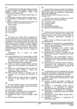 1 0 
PROFESSOR EDUCAÇÃO BÁSICA II E PROFESSOR II 
DE ARTE 
33 
A performance como linguagem artística nasce do 
encontro de artistas como poetas, músicos, artistas 
plásticos, atores e bailarinos. Dentre suas 
características, a performance 
I raramente segue uma narrativa (porém segue um 
script). 
II tem a duração de alguns minutos ou muitas horas. 
III é espontânea e improvisada ou repetida muitas 
vezes. 
IV pode ser realizada em solo ou em grupo, em 
galerias, museus ou espaços alternativos. 
Estão corretas: 
(A) I e II, apenas. 
(B) II e III, apenas. 
(C) II e IV, apenas. 
(D) III e IV apenas. 
(E) I, II, III e IV. 
34 
Na dança e nos modos como a linguagem da 
dança se desenvolveu no decorrer da História, pode-se 
perceber como o corpo na dança tem sido visto, 
pensado e tem-se modificado através dos tempos. No 
balé clássico, o corpo do bailarino, mesmo realizando 
muitos movimentos de virtuose, de dança moderna, 
quebrou o protocolo das formas do balé clássico 
abandonando as posições dos braços, pernas e pés, 
buscando também o chão como um espaço de 
atuação. 
Observamos que o corpo, na dança 
contemporânea, 
(A) rompe totalmente com a movimentação do balé, 
chegando, às vezes, até mesmo a deixar de lado 
a estética: o que irá importar será a transmissão 
de sentimentos, ideias, das subjetividades 
afloradas nos bailarinos e espectadores. 
(B) retorna às origens da dança clássica, tomando 
como base a forma figurativa e as sapatilhas nos 
pés. 
(C) rompe com a movimentação do balé, porém não 
deixa de seguir normas e regras pré-estabelecidas 
da dança moderna. 
(D) utiliza somente figurinos e adereços sem se 
preocupar com as formas de movimento no 
espaço. 
(E) não se utiliza de música, figurinos e adereços, 
deixando o corpo sempre livre e liberto de 
materiais. 
35 
Os jogos teatrais possuem seus pressupostos 
básicos. Em especial atenção, três são os pontos 
essenciais de todo jogo teatral: 
(A) ordem/ ação / avaliação. 
(B) aquecimento / envolvimento fisico / relaxamento. 
(C) preparação / desenvolvimento / conclusão . 
(D) atmosfera da oficina / ponto de atenção / ação 
física. 
(E) foco / instrução / avaliação. 
36 
Inúmeros são os jogos que podem ser realizados 
na abordagem relativa às oficinas de Jogos Teatrais. 
Dentre eles alguns são específicos e desenvolvem 
determinadas habilidades. 
SPOLIN, Viola. Jogos Teatrais na Sala de Aula. São Paulo: 
Perspectiva, 2008. 
Em jogos que priorizam a criação de um “Onde” 
são propostos como recurso da construção 
(A) uma planta – baixa. 
(B) cenários realistas. 
(C) personagens. 
(D) dramaturgias específicas. 
(E) jogos de memorização de textos. 
37 
A oficina de teatro pode tornar-se um lugar onde 
professor e alunos se encontram como parceiros de 
jogo, envolvidos um com o outro, prontos a entrar em 
contato, comunicar, experimentar, responder e 
descobrir. 
Nesse sentido, as oficinas de jogos podem ser 
consideradas como 
(A) promotores da consciência de responsabilidade, 
disciplina, do compromisso, distanciando hora do 
estudo da hora da ludicidade. 
(B) subsídios pedagógicos para auxiliar outras 
disciplinas do currículo, fundamental para 
alavancar o raciocínio lógico-matemático. 
(C) passatempos do currículo e diversão para os 
tempos livres da escola, importante para o lazer 
dos alunos. 
(D) complementos para aprendizagem escolar e 
ampliação da consciência de problemas e ideias, 
fundamental para o desenvolvimento intelectual 
dos alunos 
(E) proporcionadores dos efeitos sociais e cognitivos, 
fundamentais para enfrentamento de crises 
emocionais do nível psicológico, pertinentes às 
diferentes faixas etárias. 
38 
A improvisação pode ser considerada como uma 
das formas mais lúdicas e prazerosas para tratarmos 
os diferentes campos de conhecimento das artes. 
Nesse sentido, a elaboração de atividades que 
provoquem a criatividade improvisacional tem como 
objetivos principais 
(A) incentivar a divisão de papéis e funções de 
trabalhos artísticos referentes a cada linguagem 
de arte. 
(B) promover o conhecimento técnico para a 
elaboração e a construção de materiais 
específicos das diferentes linguagens artísticas. 
(C) desenvolver a capacidade de participação, 
colaboração e cooperação dos alunos na solução 
de problemas. 
(D) desenvolver o sentido estético apurado para a 
criatividade artística. 
(E) estabelecer e direcionar a organização do 
pensamento criativo. 
 