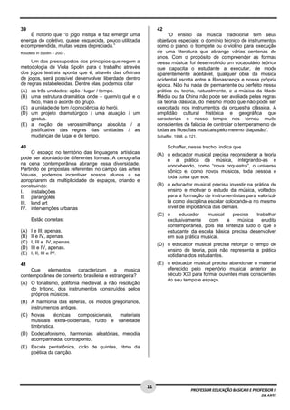 1 1 
PROFESSOR EDUCAÇÃO BÁSICA II E PROFESSOR II 
DE ARTE 
39 
É notório que “o jogo instiga e faz emergir uma 
energia do coletivo, quase esquecida, pouco utilizada 
e compreendida, muitas vezes depreciada.” 
Koudela in Spolin – 2007. 
Um dos pressupostos dos princípios que regem a 
metodologia de Viola Spolin para o trabalho através 
dos jogos teatrais aponta que é, através das oficinas 
de jogos, será possível desenvolver liberdade dentro 
de regras estabelecidas. Dentre elas, podemos citar 
(A) as três unidades: ação / lugar / tempo. 
(B) uma estrutura dramática onde – quem/o quê e o 
foco, mais o acordo do grupo. 
(C) a unidade de tom / consciência do herói. 
(D) um projeto dramatúrgico / uma atuação / um 
gestus. 
(E) a noção de verossimilhança absoluta / a 
justificativa das regras das unidades / as 
mudanças de lugar e de tempo. 
40 
O espaço no território das linguagens artísticas 
pode ser abordado de diferentes formas. A cenografia 
na cena contemporânea abrange essa diversidade. 
Partindo de propostas referentes no campo das Artes 
Visuais, podemos incentivar nossos alunos a se 
apropriarem da multiplicidade de espaços, criando e 
construindo: 
I. instalações 
II. parangolés 
III. land art 
IV. intervenções urbanas 
Estão corretas: 
(A) I e III, apenas. 
(B) II e IV, apenas. 
(C) I, III e IV, apenas. 
(D) III e IV, apenas. 
(E) I, II, III e IV. 
41 
Que elementos caracterizam a música 
contemporânea de concerto, brasileira e estrangeira? 
(A) O tonalismo, polifonia medieval, a não resolução 
do trítono, dos instrumentos construídos pelos 
próprios músicos. 
(B) A harmonia das esferas, os modos gregorianos, 
instrumentos antigos. 
(C) Novas técnicas composicionais, materiais 
musicais extra-ocidentais, ruído e variedade 
timbrística. 
(D) Dodecafonismo, harmonias aleatórias, melodia 
acompanhada, contraponto. 
(E) Escala pentatônica, ciclo de quintas, ritmo da 
poética da canção. 
42 
“O ensino da música tradicional tem seus 
objetivos especiais: o domínio técnico de instrumentos 
como o piano, o trompete ou o violino para execução 
de uma literatura que abrange várias centenas de 
anos. Com o propósito de compreender as formas 
dessa música, foi desenvolvido um vocabulário teórico 
que capacita o estudante a executar, de modo 
aparentemente aceitável, qualquer obra da música 
ocidental escrita entre a Renascença e nossa própria 
época. Não há nada de permanente ou perfeito nessa 
prática ou teoria, naturalmente, e a música da Idade 
Média ou da China não pode ser avaliada pelas regras 
da teoria clássica, do mesmo modo que não pode ser 
executada nos instrumentos da orquestra clássica. A 
amplidão cultural histórica e geográfica que 
caracteriza o nosso tempo nos tornou muito 
conscientes da falácia de controlar o temperamento de 
todas as filosofias musicais pelo mesmo diapasão”. 
Schaffer, 1998, p. 121. 
Schaffer, nesse trecho, indica que 
(A) o educador musical precisa reconsiderar a teoria 
e a prática da música, integrando-as e 
concebendo, como “nova orquestra”, o universo 
sônico e, como novos músicos, toda pessoa e 
toda coisa que soe. 
(B) o educador musical precisa investir na prática do 
ensino e motivar o estudo da música, voltados 
para a formação de instrumentistas para valorizá-la 
como disciplina escolar colocando-a no mesmo 
nível de importância das demais. 
(C) o educador musical precisa trabalhar 
exclusivamente com a música erudita 
contemporânea, pois ela sintetiza tudo o que o 
estudante da escola básica precisa desenvolver 
em sua prática musical. 
(D) o educador musical precisa reforçar o tempo de 
ensino de teoria, pois não representa a prática 
cotidiana dos estudantes. 
(E) o educador musical precisa abandonar o material 
oferecido pelo repertório musical anterior ao 
século XXI para formar ouvintes mais conscientes 
do seu tempo e espaço. 
 