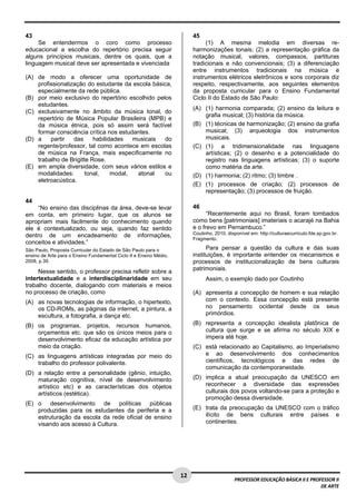 1 2 
PROFESSOR EDUCAÇÃO BÁSICA II E PROFESSOR II 
DE ARTE 
43 
Se entendermos o coro como processo 
educacional a escolha do repertório precisa seguir 
alguns princípios musicais, dentre os quais, que a 
linguagem musical deve ser apresentada e vivenciada 
(A) de modo a oferecer uma oportunidade de 
profissionalização do estudante da escola básica, 
especialmente da rede pública. 
(B) por meio exclusivo do repertório escolhido pelos 
estudantes. 
(C) exclusivamente no âmbito da música tonal, do 
repertório de Música Popular Brasileira (MPB) e 
da música étnica, pois só assim será factível 
formar consciência crítica nos estudantes. 
(D) a partir das habilidades musicais do 
regente/professor, tal como acontece em escolas 
de música na França, mais especificamente no 
trabalho de Brigitte Rose. 
(E) em ampla diversidade, com seus vários estilos e 
modalidades: tonal, modal, atonal ou 
eletroacústica. 
44 
“No ensino das disciplinas da área, deve-se levar 
em conta, em primeiro lugar, que os alunos se 
apropriam mais facilmente do conhecimento quando 
ele é contextualizado, ou seja, quando faz sentido 
dentro de um encadeamento de informações, 
conceitos e atividades.” 
São Paulo, Proposta Curricular do Estado de São Paulo para o 
ensino de Arte para o Ensino Fundamental Ciclo II e Ensino Médio, 
2008, p.39. 
Nesse sentido, o professor precisa refletir sobre a 
intertextualidade e a interdisciplinaridade em seu 
trabalho docente, dialogando com materiais e meios 
no processo de criação, como 
(A) as novas tecnologias de informação, o hipertexto, 
os CD-ROMs, as páginas da internet, a pintura, a 
escultura, a fotografia, a dança etc. 
(B) os programas, projetos, recursos humanos, 
orçamentos etc. que são os únicos meios para o 
desenvolvimento eficaz da educação artística por 
meio da criação. 
(C) as linguagens artísticas integradas por meio do 
trabalho do professor polivalente. 
(D) a relação entre a personalidade (gênio, intuição, 
maturação cognitiva, nível de desenvolvimento 
artístico etc) e as características dos objetos 
artísticos (estética). 
(E) o desenvolvimento de políticas públicas 
produzidas para os estudantes da periferia e a 
estruturação da escola da rede oficial de ensino 
visando aos acesso à Cultura. 
45 
(1) A mesma melodia em diversas re-harmonizações 
tonais; (2) a representação gráfica da 
notação musical, valores, compassos, partituras 
tradicionais e não convencionais; (3) a diferenciação 
entre instrumentos tradicionais na música e 
instrumentos elétricos eletrônicos e sons corporais diz 
respeito, respectivamente, aos seguintes elementos 
da proposta curricular para o Ensino Fundamental 
Ciclo II do Estado de São Paulo: 
(A) (1) harmonia comparada; (2) ensino da leitura e 
grafia musical; (3) história da música. 
(B) (1) técnicas de harmonização; (2) ensino da grafia 
musical; (3) arqueologia dos instrumentos 
musicais. 
(C) (1) a tridimensionalidade nas linguagens 
artísticas; (2) o desenho e a potencialidade do 
registro nas linguagens artísticas; (3) o suporte 
como matéria da arte. 
(D) (1) harmonia; (2) ritmo; (3) timbre . 
(E) (1) processos de criação; (2) processos de 
representação; (3) processos de fruição. 
46 
“Recentemente aqui no Brasil, foram tombados 
como bens [patrimoniais] imateriais o acarajé na Bahia 
e o frevo em Pernambuco.” 
Coutinho, 2010, disponível em: http://culturaecurriculo.fde.sp.gov.br. 
Fragmento. 
Para pensar a questão da cultura e das suas 
instituições, é importante entender os mecanismos e 
processos de institucionalização de bens culturais 
patrimoniais. 
Assim, o exemplo dado por Coutinho 
(A) apresenta a concepção de homem e sua relação 
com o contexto. Essa concepção está presente 
no pensamento ocidental desde os seus 
primórdios. 
(B) representa a concepção idealista platônica de 
cultura que surge e se afirma no século XIX e 
impera até hoje. 
(C) está relacionado ao Capitalismo, ao Imperialismo 
e ao desenvolvimento dos conhecimentos 
científicos, tecnológicos e das redes de 
comunicação da contemporaneidade. 
(D) implica a atual preocupação da UNESCO em 
reconhecer a diversidade das expressões 
culturais dos povos voltando-se para a proteção e 
promoção dessa diversidade. 
(E) trata da preocupação da UNESCO com o tráfico 
ilícito de bens culturais entre países e 
continentes. 
 