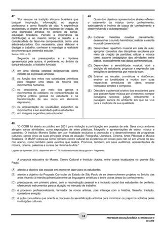 1 3 
PROFESSOR EDUCAÇÃO BÁSICA II E PROFESSOR II 
DE ARTE 
47 
“Foi sempre na tradição africana brasileira que 
busquei inspiração, informação, no aspecto 
profissional e como filosofia de vida. A experiência 
estabeleceu a origem de uma hipótese de criação, de 
uma expressão artística no cenário da dança-educação 
brasileira. Percebi a importância da 
contribuição e ao mesmo tempo o desafio e a 
complexidade de fazer-me compreendida, como uma 
artista-educadora. Era necessário, para elaborar e 
divulgar o trabalho, conhecer e investigar a realidade 
do universo que pretendia estudar.” 
Santos, 2002, p. 70. 
Seguindo os pressupostos e a hipótese 
apresentada pela autora, é pertinente, no âmbito da 
dança-educação, o trabalho fundado 
(A) em uma técnica corporal desenvolvida como 
modelo de expressão artística. 
(B) na função dos mitos nas sociedades primitivas 
para resgatar uma etapa na história dos 
movimentos humanos. 
(C) na descoberta, por meio dos gestos e 
movimentos do cotidiano, na conscientização da 
própria prática gestual do estudante e na 
transformação de seu corpo em elemento 
expressivo. 
(D) na apresentação de vocabulário específico de 
movimentos a ser assimilado pelos estudantes. 
(E) em imagens sugeridas pelo educador. 
48 
Quais dos objetivos apresentados abaixo refletem 
o tratamento da música como conhecimento, 
satisfazendo o instinto de busca de conhecimento e 
desenvolvendo a autoexpressão? 
(A) Escrever melodias ouvidas previamente; 
desenvolver o ouvido harmônico; realizar a escrita 
musical convencional. 
(B) Desenvolver repertório musical em sala de aula; 
apropriar conceitos das disciplinas escolares por 
meio da criação de paródias; utilizar a música 
como suporte pedagógico das atividades extra 
classe, especialmente nas datas comemorativas. 
(C) Desenvolver a sensibilidade musical; abrir a 
audição do estudante; propiciar a expressão das 
emoções e sentimentos por meio do som. 
(D) Ensinar as escalas cromáticas e diatônicas; 
ensinar as tonalidades e modos com suas 
respectivas armaduras de clave; ensinar 
compasso simples e composto. 
(E) Descobrir o potencial criativo dos estudantes para 
que possam fazer música por si mesmos; compor 
paisagens sonoras; julgar, criticamente, a 
paisagem sonora do ambiente em que se vive 
para a melhoria da sua qualidade. 
49 
“O CCBB foi aberto ao público em 2001 para visitação e participação em projetos de arte. Seus cinco andares 
abrigam várias atividades, como exposições de artes plásticas, fotografia e apresentações de teatro, música e 
palestras. O Instituto Moreira Salles tem por finalidade exclusiva a promoção e o desenvolvimento de programas 
culturais, sendo cinco as suas principais áreas de atuação: Fotografia, Literatura, Cinema, Artes Plásticas e Música 
Brasileira. O MASP coloca-se como primeiro centro cultural de excelência em nosso país não só em virtude de seu 
rico acervo, como também pelos eventos que realiza. Promove, também, em seus auditórios, apresentações de 
música, cinema, palestras e cursos de História da Arte.” 
Lugares de Aprender, 2010, disponível em <HTTP://culturaecurriculo.fde.sp.gov.br>. Fragmento. 
A proposta educativa do Museu, Centro Cultural e Instituto citados, entre outros localizados na grande São 
Paulo, 
(A) atende a objetivo das escolas em promover lazer para os estudantes. 
(B) atende a objetivo da Proposta Curricular do Estado de São Paulo de se desenvolverem projetos no âmbito das 
artes visando à interdisciplinaridade entre as linguagens artísticas e entre outras áreas do conhecimento. 
(C) preocupa-se, em primeiro plano, com a reconstrução pessoal e a inclusão social dos estudantes de periferia, 
oferecendo instrumentos para a atuação no mercado de trabalho. 
(D) é processo profissionalizante, formador de novos artistas, pois interage com a história, filosofia, tradição, 
contexto e emoção. 
(E) é ação comunitária que orienta o processo da sensibilização artística para minimizar os prejuízos sofridos pelas 
instituições culturais. 
 