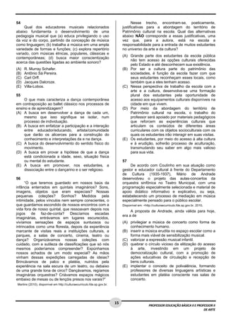 1 5 
PROFESSOR EDUCAÇÃO BÁSICA II E PROFESSOR II 
DE ARTE 
54 
Qual dos educadores musicais relacionados 
abaixo fundamenta o desenvolvimento de uma 
pedagogia musical que (a) educa privilegiando o uso 
da voz e do corpo, partindo da concepção de música 
como linguagem; (b) trabalha a música em uma ampla 
variedade de formas e funções; (c) explora repertório 
variado, com músicas étnicas, populares, clássicas e 
contemporâneas; (d) busca maior conscientização 
acerca das questões ligadas ao ambiente sonoro? 
(A) R. Murray Schafer. 
(B) Antônio Sá Pereira. 
(C) Carl Orff. 
(D) Jacques Dalcroze. 
(E) Villa-Lobos. 
55 
O que mais caracteriza a dança contemporânea 
em contraposição ao ballet clássico nos processos de 
ensino e de aprendizagem? 
(A) A busca em desenvolver a dança de cada um, 
mesmo que isso signifique se isolar, num 
processo de individuação. 
(B) A busca em enfatizar a participação e a interação 
entre educador/educando, artista/comunidade 
que darão os alicerces para a construção do 
conhecimento e interpretações da e na dança. 
(C) A busca do desenvolvimento do sentido físico do 
movimento. 
(D) A busca em provar a hipótese de que a dança 
está condicionada a idade, sexo, situação física 
ou mental do estudante. 
(E) A busca em promover, nos estudantes, a 
dissociação entre o dançarino e o ser religioso. 
56 
“O que teremos guardado em nossos baús da 
infância enterrados em quintais imaginários? Sons, 
imagens, objetos que eram especiais? Nossas 
pequenas coleções? Sonhos? Medidos pela 
intimidade, pelos vínculos nem sempre conscientes, o 
que guardamos escondido de nossos encontros com a 
vida fora de nosso quintal, que ressoavam depois nos 
jogos de faz-de-conta? Descíamos escadas 
imaginárias, entrávamos em lugares escurecidos, 
vivíamos sensações de espaços suntuosos ou 
intrincados como uma floresta, depois da experiência 
marcante de visitas reais a instituições culturais, a 
parques, a salas de concerto, cinema, teatro ou 
dança? Organizávamos nossas coleções com 
cuidado, com a sutileza de classificações que só nós 
mesmos poderíamos compreender? Expúnhamos 
nossos achados de um modo especial? As mãos 
vinham dessas expedições carregadas de ideias? 
Brincávamos de palco e platéia, nutridos pela 
experiência na sala escura de um teatro, ou debaixo 
de uma grande lona de circo? Dançávamos, regíamos 
imaginárias orquestras? Criávamos espaços mágicos 
embaixo de mesas ou de lençóis presos nos varais?” 
Martins (2010), disponível em http://culturaecurriculo.fde.sp.gov.br. 
Nesse trecho, encontram-se, poeticamente, 
justificativas para a abordagem do território de 
Patrimônio cultural na escola. Qual das alternativas 
abaixo NÃO corresponde a essas justificativas, uma 
vez que, para a autora, está na escola a 
responsabilidade para a entrada de muitos estudantes 
no universo da arte e da cultura? 
(A) Grande parte dos estudantes da escola pública 
não tem acesso às opções culturais oferecidas 
pelo Estado e até desconhecem sua existência. 
(B) Por ser a cultura parte do patrimônio das 
sociedades, é função da escola fazer com que 
seus estudantes reconheçam esses locais, como 
também que a eles tenham acesso. 
(C) Nessa perspectiva de trabalho da escola com a 
arte e a cultura, desenvolve-se uma formação 
plural dos estudantes pela oportunidade de 
acesso aos equipamentos culturais disponíveis na 
cidade em que vivem. 
(D) Por meio da abordagem do território de 
Patrimônio cultural na escola, o trabalho do 
professor será apoiado por materiais pedagógicos 
que reforcem as experiências culturais que 
articulam os conteúdos de diferentes áreas 
curriculares com os objetos socioculturais com os 
quais os estudantes irão interagir em suas visitas. 
(E) Os estudantes, por meio do acesso à alta cultura 
e à erudição, sofrerão processo de aculturação, 
transmudando seu saber em algo mais valioso 
para sua vida. 
57 
De acordo com Coutinho em sua atuação como 
gestor e educador cultural à frente do Departamento 
de Cultura (1935-1937), Mário de Andrade 
desenvolveu o projeto das aulas-concertos da 
orquestra sinfônica no Teatro Municipal, com uma 
programação especialmente selecionada e material de 
apoio didático informativo e explicativo, ou seja, 
estabelecendo um processo de mediação em música 
especialmente pensado para o público escolar. 
Disponível em: <http://culturaecurriculo.fde.sp.gov.br, 2010. 
A proposta de Andrade, ainda válida para hoje, 
era a de 
(A) privilegiar a música de concerto como forma de 
conhecimento humano. 
(B) inserir a música erudita no espaço escolar como a 
forma mais viável de sensibilização musical. 
(C) valorizar a expressão musical infantil. 
(D) quebrar o círculo vicioso da elitização do acesso 
à arte, investindo em um projeto de 
democratização cultural, com a promoção de 
ações educativas de circulação e recepção de 
bens culturais. 
(E) implantar o conceito de polivalência, formando 
professores de diversas linguagens artísticas e 
estudantes em platéia consciente nas salas de 
concerto. 
 