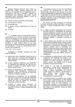 16 
PROFESSOR EDUCAÇÃO BÁSICA II E PROFESSOR II 
DE ARTE 
58 
Segundo Marshall McLuhan (s/d), citado por 
Schafer (1991, p.286), “Estamos entrando em uma 
nova era da educação que é programada para a 
descoberta e não para a instrução”. Levando em 
consideração esse postulado, que prática musical 
prepondera como ferramenta didática a partir da 
segunda metade do século XX? 
(A) A leitura musical de partituras convencionais. 
(B) A execução em conjunto. 
(C) A execução solo. 
(D) A escrita musical desenvolvida por meio de 
ditados. 
(E) A criação. 
59 
““(...) a reflexão crítica e a compreensão histórico-cultural 
devem ser o alicerce da dança na educação, 
sem que se esqueça a sua natureza humana e seu 
poder de transformação da sociedade. Essa visão 
configura-se por meio do educador e suas estratégias, 
levando-o a estar sempre aberto a um novo 
aprendizado, a buscas constantes, a problematizações 
de conjunturas e à troca de conhecimentos com o 
mundo e seus educandos”. 
Santos, 2002, p. 25-26. Fragmento. 
Estratégias do educador coerentes com esse 
ponto de vista são 
(A) desenvolver mais a expressão corporal do que a 
dança para que o sensível seja priorizado ao 
fazer; basear-se nos princípios do trabalho de 
Patrícia Stokoe. 
(B) produzir trabalhos acadêmicos que apresentem 
os resultados das pesquisas em sala de aula; 
priorizar o trabalho da dança clássica para o 
público infantil e juvenil. 
(C) buscar a autodescoberta pelo estudante e as 
estratégias para expressar-se corporalmente; 
despertar a atenção e o domínio do corpo para 
minimizar os próprios impulsos. 
(D) desenvolver a mutualidade com os estudantes 
para que a dança não se torne mais importante 
que eles; construir o ensino artístico de dança e 
cultura por meio da história do movimento 
corporal do indivíduo brasileiro. 
(E) entender a dança como patrimônio da 
humanidade; procurar adestrar o corpo para 
responder a formas e códigos estabelecidos pela 
sociedade. 
60 
“A tecnologia imprime um ritmo sem precedentes 
no acúmulo de conhecimentos e gera uma 
transformação profunda na sua estrutura e nas suas 
formas de organização e distribuição. Nesse contexto, 
a capacidade de aprender terá de ser trabalhada não 
apenas nos alunos, mas na própria escola, enquanto 
instituição educativa: tanto as instituições como os 
docentes terão de aprender.” 
São Paulo (Estado), 2010, p. 12. 
De acordo com essa concepção da Proposta 
Curricular do Estado de São Paulo para o ensino de 
Arte para o Ensino Fundamental Ciclo II e Ensino 
Médio, 
(A) o caráter da música apresentado nos currículos 
escolares estanca a possibilidade de processos 
criativos atualizados. A escola, por sua vez, está 
longe de ser local de reflexão e produção musical. 
Esses dois elementos referentes à música na 
educação impedem a formação continuada do 
educador. 
(B) a força poética para perceber que uma obra 
musical contemporânea oferece, há que se inserir 
essa música na teia dos interesses culturais dos 
estudantes e, principalmente, educadores. Esses 
precisam construir, entre si, interações, com 
caráter de ações formadoras, seja na escola, seja 
em outros locais de formação continuada, para a 
problematização e a significação dos 
conhecimentos sobre suas práticas musicais e 
pedagógicas. 
(C) os problemas de relacionamento entre músicos/ 
professores com dirigentes de escolas e com 
professores de outras áreas do conhecimento, 
inclusive de outras linguagens artísticas, se 
acirram quando são levadas para a escola 
propostas musicais experimentais. 
(D) a escola é um lugar de entendimentos 
particulares e, muitas vezes, ultrapassados do 
que os diretores de escola, professores de 
música e alguns especialistas em currículo 
escolar julgam ser o ensino, o aprendizado e o 
fazer musical. Assim, torna-se inutil o 
desenvolvimento de qualquer trabalho 
contemporâneo musical na escola. 
(E) os professores devem se atualizar, pois o contato 
com a música contemporânea, de linha estética 
experimental, auxilia na construção do potencial 
de reflexão crítica de cada indivíduo, e a 
organização, disciplina e responsabilidade são 
elementos conquistados pelos estudantes quando 
têm acesso a um repertório musical de melhor 
qualidade estética. 
 