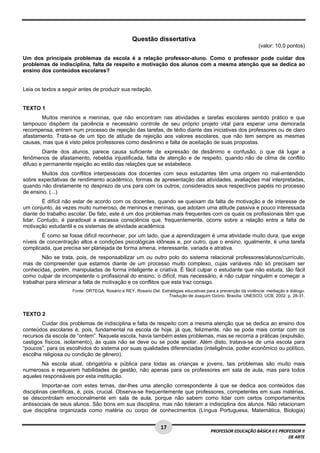 17 
PROFESSOR EDUCAÇÃO BÁSICA II E PROFESSOR II 
DE ARTE 
Questão dissertativa 
(valor: 10,0 pontos) 
Um dos principais problemas da escola é a relação professor-aluno. Como o professor pode cuidar dos 
problemas de indisciplina, falta de respeito e motivação dos alunos com a mesma atenção que se dedica ao 
ensino dos conteúdos escolares? 
Leia os textos a seguir antes de produzir sua redação. 
TEXTO 1 
Muitos meninos e meninas, que não encontram nas atividades e tarefas escolares sentido prático e que 
tampouco dispõem da paciência e necessário controle de seu próprio projeto vital para esperar uma demorada 
recompensa, entram num processo de rejeição das tarefas, de tédio diante das iniciativas dos professores ou de claro 
afastamento. Trata-se de um tipo de atitude de rejeição aos valores escolares, que não tem sempre as mesmas 
causas, mas que é visto pelos professores como desânimo e falta de aceitação de suas propostas. 
Diante dos alunos, parece causa suficiente de expressão de desânimo e confusão, o que dá lugar a 
fenômenos de afastamento, rebeldia injustificada, falta de atenção e de respeito, quando não de clima de conflito 
difuso e permanente rejeição ao estilo das relações que se estabelece. 
Muitos dos conflitos interpessoais dos docentes com seus estudantes têm uma origem no mal-entendido 
sobre expectativas de rendimento acadêmico, formas de apresentação das atividades, avaliações mal interpretadas, 
quando não diretamente no desprezo de uns para com os outros, considerados seus respectivos papéis no processo 
de ensino. (...) 
É difícil não estar de acordo com os docentes, quando se queixam da falta de motivação e de interesse de 
um conjunto, às vezes muito numeroso, de meninos e meninas, que adotam uma atitude passiva e pouco interessada 
diante do trabalho escolar. De fato, este é um dos problemas mais frequentes com os quais os profissionais têm que 
lidar. Contudo, é paradoxal a escassa consciência que, frequentemente, ocorre sobre a relação entre a falta de 
motivação estudantil e os sistemas de atividade acadêmica. 
É como se fosse difícil reconhecer, por um lado, que a aprendizagem é uma atividade muito dura, que exige 
níveis de concentração altos e condições psicológicas idôneas e, por outro, que o ensino, igualmente, é uma tarefa 
complicada, que precisa ser planejada de forma amena, interessante, variada e atrativa. 
Não se trata, pois, de responsabilizar um ou outro polo do sistema relacional professores/alunos/currículo, 
mas de compreender que estamos diante de um processo muito complexo, cujas variáveis não só precisam ser 
conhecidas, porém, manipuladas de forma inteligente e criativa. É fácil culpar o estudante que não estuda, tão fácil 
como culpar de incompetente o profissional do ensino; o difícil, mas necessário, é não culpar ninguém e começar a 
trabalhar para eliminar a falta de motivação e os conflitos que esta traz consigo. 
Fonte: ORTEGA, Rosário e REY, Rosario Del. Estratégias educativas para a prevenção da violência: mediação e diálogo. 
Tradução de Joaquim Ozório. Brasília: UNESCO, UCB, 2002. p. 28-31. 
TEXTO 2 
Cuidar dos problemas de indisciplina e falta de respeito com a mesma atenção que se dedica ao ensino dos 
conteúdos escolares é, pois, fundamental na escola de hoje, já que, felizmente, não se pode mais contar com os 
recursos da escola de “ontem”. Naquela escola, havia também estes problemas, mas se recorria a práticas (expulsão, 
castigos físicos, isolamento), às quais não se deve ou se pode apelar. Além disto, tratava-se de uma escola para 
“poucos”, para os escolhidos do sistema por suas qualidades diferenciadas (inteligência, poder econômico ou político, 
escolha religiosa ou condição de gênero). 
Na escola atual, obrigatória e pública para todas as crianças e jovens, tais problemas são muito mais 
numerosos e requerem habilidades de gestão, não apenas para os professores em sala de aula, mas para todos 
aqueles responsáveis por esta instituição. 
Importar-se com estes temas, dar-lhes uma atenção correspondente à que se dedica aos conteúdos das 
disciplinas científicas, é, pois, crucial. Observa-se frequentemente que professores, competentes em suas matérias, 
se descontrolam emocionalmente em sala de aula, porque não sabem como lidar com certos comportamentos 
antissociais de seus alunos. São bons em sua disciplina, mas não toleram a indisciplina dos alunos. Não relacionam 
que disciplina organizada como matéria ou corpo de conhecimentos (Língua Portuguesa, Matemática, Biologia) 
 