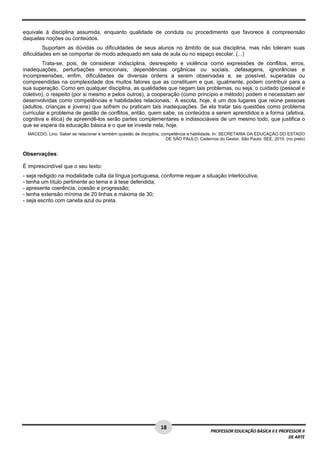 equivale à disciplina assumida, enquanto qualidade de conduta ou procedimento que favorece à compreensão 
daquelas noções ou conteúdos. 
Suportam as dúvidas ou dificuldades de seus alunos no âmbito de sua disciplina, mas não toleram suas 
18 
PROFESSOR EDUCAÇÃO BÁSICA II E PROFESSOR II 
DE ARTE 
dificuldades em se comportar de modo adequado em sala de aula ou no espaço escolar. (...) 
Trata-se, pois, de considerar indisciplina, desrespeito e violência como expressões de conflitos, erros, 
inadequações, perturbações emocionais, dependências orgânicas ou sociais, defasagens, ignorâncias e 
incompreensões, enfim, dificuldades de diversas ordens a serem observadas e, se possível, superadas ou 
compreendidas na complexidade dos muitos fatores que as constituem e que, igualmente, podem contribuir para a 
sua superação. Como em qualquer disciplina, as qualidades que negam tais problemas, ou seja, o cuidado (pessoal e 
coletivo), o respeito (por si mesmo e pelos outros), a cooperação (como princípio e método) podem e necessitam ser 
desenvolvidas como competências e habilidades relacionais. A escola, hoje, é um dos lugares que reúne pessoas 
(adultos, crianças e jovens) que sofrem ou praticam tais inadequações. Se ela tratar tais questões como problema 
curricular e problema de gestão de conflitos, então, quem sabe, os conteúdos a serem aprendidos e a forma (afetiva, 
cognitiva e ética) de apreendê-los serão partes complementares e indissociáveis de um mesmo todo, que justifica o 
que se espera da educação básica e o que se investe nela, hoje. 
MACEDO, Lino. Saber se relacionar é também questão de disciplina, competência e habilidade. In: SECRETARIA DA EDUCAÇÃO DO ESTADO 
DE SÃO PAULO. Cadernos do Gestor. São Paulo: SEE, 2010. (no prelo) 
Observações: 
É imprescindível que o seu texto: 
- seja redigido na modalidade culta da língua portuguesa, conforme requer a situação interlocutiva; 
- tenha um título pertinente ao tema e à tese defendida; 
- apresente coerência, coesão e progressão; 
- tenha extensão mínima de 20 linhas e máxima de 30; 
- seja escrito com caneta azul ou preta. 
 
