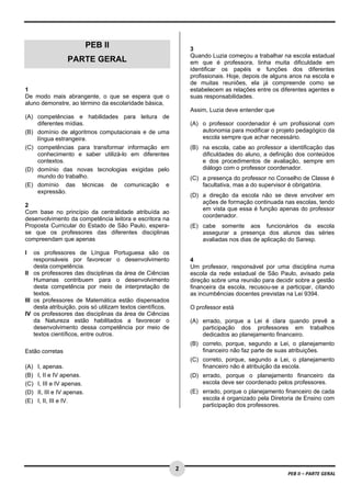 2 
PEB II – PARTE GERAL 
PEB II 
PARTE GERAL 
1 
De modo mais abrangente, o que se espera que o 
aluno demonstre, ao término da escolaridade básica, 
(A) competências e habilidades para leitura de 
diferentes mídias. 
(B) domínio de algoritmos computacionais e de uma 
língua estrangeira. 
(C) competências para transformar informação em 
conhecimento e saber utilizá-lo em diferentes 
contextos. 
(D) domínio das novas tecnologias exigidas pelo 
mundo do trabalho. 
(E) domínio das técnicas de comunicação e 
expressão. 
2 
Com base no princípio da centralidade atribuída ao 
desenvolvimento da competência leitora e escritora na 
Proposta Curricular do Estado de São Paulo, espera-se 
que os professores das diferentes disciplinas 
compreendam que apenas 
I os professores de Língua Portuguesa são os 
responsáveis por favorecer o desenvolvimento 
desta competência. 
II os professores das disciplinas da área de Ciências 
Humanas contribuem para o desenvolvimento 
desta competência por meio de interpretação de 
textos. 
III os professores de Matemática estão dispensados 
desta atribuição, pois só utilizam textos científicos. 
IV os professores das disciplinas da área de Ciências 
da Natureza estão habilitados a favorecer o 
desenvolvimento dessa competência por meio de 
textos científicos, entre outros. 
Estão corretas 
(A) I, apenas. 
(B) I, II e IV apenas. 
(C) I, III e IV apenas. 
(D) II, III e IV apenas. 
(E) I, II, III e IV. 
3 
Quando Luzia começou a trabalhar na escola estadual 
em que é professora, tinha muita dificuldade em 
identificar os papéis e funções dos diferentes 
profissionais. Hoje, depois de alguns anos na escola e 
de muitas reuniões, ela já compreende como se 
estabelecem as relações entre os diferentes agentes e 
suas responsabilidades. 
Assim, Luzia deve entender que 
(A) o professor coordenador é um profissional com 
autonomia para modificar o projeto pedagógico da 
escola sempre que achar necessário. 
(B) na escola, cabe ao professor a identificação das 
dificuldades do aluno, a definição dos conteúdos 
e dos procedimentos de avaliação, sempre em 
diálogo com o professor coordenador. 
(C) a presença do professor no Conselho de Classe é 
facultativa, mas a do supervisor é obrigatória. 
(D) a direção da escola não se deve envolver em 
ações de formação continuada nas escolas, tendo 
em vista que essa é função apenas do professor 
coordenador. 
(E) cabe somente aos funcionários da escola 
assegurar a presença dos alunos das séries 
avaliadas nos dias de aplicação do Saresp. 
4 
Um professor, responsável por uma disciplina numa 
escola da rede estadual de São Paulo, avisado pela 
direção sobre uma reunião para decidir sobre a gestão 
financeira da escola, recusou-se a participar, citando 
as incumbências docentes previstas na Lei 9394. 
O professor está 
(A) errado, porque a Lei é clara quando prevê a 
participação dos professores em trabalhos 
dedicados ao planejamento financeiro. 
(B) correto, porque, segundo a Lei, o planejamento 
financeiro não faz parte de suas atribuições. 
(C) correto, porque, segundo a Lei, o planejamento 
financeiro não é atribuição da escola. 
(D) errado, porque o planejamento financeiro da 
escola deve ser coordenado pelos professores. 
(E) errado, porque o planejamento financeiro de cada 
escola é organizado pela Diretoria de Ensino com 
participação dos professores. 
 