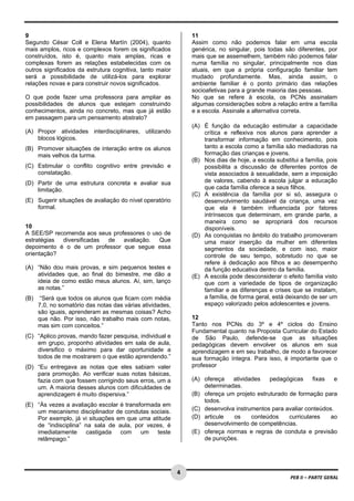 4 
PEB II – PARTE GERAL 
9 
Segundo César Coll e Elena Martín (2004), quanto 
mais amplos, ricos e complexos forem os significados 
construídos, isto é, quanto mais amplas, ricas e 
complexas forem as relações estabelecidas com os 
outros significados da estrutura cognitiva, tanto maior 
será a possibilidade de utilizá-los para explorar 
relações novas e para construir novos significados. 
O que pode fazer uma professora para ampliar as 
possibilidades de alunos que estejam construindo 
conhecimentos, ainda no concreto, mas que já estão 
em passagem para um pensamento abstrato? 
(A) Propor atividades interdisciplinares, utilizando 
blocos lógicos. 
(B) Promover situações de interação entre os alunos 
mais velhos da turma. 
(C) Estimular o conflito cognitivo entre previsão e 
constatação. 
(D) Partir de uma estrutura concreta e avaliar sua 
limitação. 
(E) Sugerir situações de avaliação do nível operatório 
formal. 
10 
A SEE/SP recomenda aos seus professores o uso de 
estratégias diversificadas de avaliação. Que 
depoimento é o de um professor que segue essa 
orientação? 
(A) “Não dou mais provas, e sim pequenos testes e 
atividades que, ao final do bimestre, me dão a 
ideia de como estão meus alunos. Aí, sim, lanço 
as notas.” 
(B) “Será que todos os alunos que ficam com média 
7,0, no somatório das notas das várias atividades, 
são iguais, aprenderam as mesmas coisas? Acho 
que não. Por isso, não trabalho mais com notas, 
mas sim com conceitos.” 
(C) “Aplico provas, mando fazer pesquisa, individual e 
em grupo, proponho atividades em sala de aula, 
diversifico o máximo para dar oportunidade a 
todos de me mostrarem o que estão aprendendo.” 
(D) “Eu entregava as notas que eles sabiam valer 
para promoção. Ao verificar suas notas básicas, 
fazia com que fossem corrigindo seus erros, um a 
um. A maioria desses alunos com dificuldades de 
aprendizagem é muito dispersiva.” 
(E) “Às vezes a avaliação escolar é transformada em 
um mecanismo disciplinador de condutas sociais. 
Por exemplo, já vi situações em que uma atitude 
de “indisciplina” na sala de aula, por vezes, é 
imediatamente castigada com um teste 
relâmpago.” 
11 
Assim como não podemos falar em uma escola 
genérica, no singular, pois todas são diferentes, por 
mais que se assemelhem, também não podemos falar 
numa família no singular, principalmente nos dias 
atuais, em que a própria configuração familiar tem 
mudado profundamente. Mas, ainda assim, o 
ambiente familiar é o ponto primário das relações 
socioafetivas para a grande maioria das pessoas. 
No que se refere à escola, os PCNs assinalam 
algumas considerações sobre a relação entre a família 
e a escola. Assinale a alternativa correta. 
(A) É função da educação estimular a capacidade 
crítica e reflexiva nos alunos para aprender a 
transformar informação em conhecimento, pois 
tanto a escola como a família são mediadoras na 
formação das crianças e jovens. 
(B) Nos dias de hoje, a escola substitui a família, pois 
possibilita a discussão de diferentes pontos de 
vista associados à sexualidade, sem a imposição 
de valores, cabendo à escola julgar a educação 
que cada família oferece a seus filhos. 
(C) A existência da família por si só, assegura o 
desenvolvimento saudável da criança, uma vez 
que ela é também influenciada por fatores 
intrínsecos que determinam, em grande parte, a 
maneira como se apropriará dos recursos 
disponíveis. 
(D) As conquistas no âmbito do trabalho promoveram 
uma maior inserção da mulher em diferentes 
segmentos da sociedade, e com isso, maior 
controle de seu tempo, sobretudo no que se 
refere à dedicação aos filhos e ao desempenho 
da função educativa dentro da família. 
(E) A escola pode desconsiderar o efeito família visto 
que com a variedade de tipos de organização 
familiar e as diferenças e crises que se instalam, 
a família, de forma geral, está deixando de ser um 
espaço valorizado pelos adolescentes e jovens. 
12 
Tanto nos PCNs do 3º e 4º ciclos do Ensino 
Fundamental quanto na Proposta Curricular do Estado 
de São Paulo, defende-se que as situações 
pedagógicas devem envolver os alunos em sua 
aprendizagem e em seu trabalho, de modo a favorecer 
sua formação íntegra. Para isso, é importante que o 
professor 
(A) ofereça atividades pedagógicas fixas e 
determinadas. 
(B) ofereça um projeto estruturado de formação para 
todos. 
(C) desenvolva instrumentos para avaliar conteúdos. 
(D) articule os conteúdos curriculares ao 
desenvolvimento de competências. 
(E) ofereça normas e regras de conduta e previsão 
de punições. 
 
