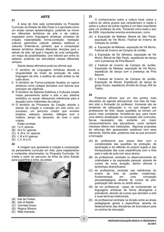 7 
PROFESSOR EDUCAÇÃO BÁSICA II E PROFESSOR II 
DE ARTE 
ARTE 
21 
A área de Arte está contemplada na Proposta 
Curricular do Estado de São Paulo e é apontada como 
um amplo campo epistemológico, podendo se mover 
em diferentes territórios da arte e da cultura, 
mapeados como: linguagens artísticas; processo de 
criação; materialidade; forma-conteúdo; mediação 
cultural; patrimônio cultural; saberes estéticos e 
culturais. Entende-se, portanto, que a composição 
desses territórios oferece diferentes direções para o 
estudo da arte, tal qual o traçado de uma cartografia, 
um mapa de possibilidades, com trânsito por entre os 
saberes, podendo ser articulados nesses diferentes 
campos. 
Diante dessa afirmativa pode-se afirmar que 
I O território de Linguagens Artísticas aborda a 
singularidade do modo de produção de cada 
linguagem da arte, a poética de cada artista ou de 
cada aluno. 
II O território de Forma-conteúdo focaliza os signos 
artísticos como códigos fechados com leituras que 
precisam ser objetivas. 
III O território de Saberes Estéticos e Culturais amplia 
nosso pensamento sobre a arte e seu sistema 
simbólico ou social, oferecendo referências para a 
atuação como intérpretes da cultura. 
IV O território de Processos de Criação aborda o 
estudo da criação e invenção em arte como um 
processo, um percurso criador que envolve 
projetos, esboços, estudos, diálogos com a 
matéria, tempo de devaneio, de viver o caos 
criador. 
Estão corretas: 
(A) I e II, apenas. 
(B) III e IV, apenas. 
(C) II, III e IV, apenas. 
(D) I, III e IV apenas. 
(E) I, II, III e IV. 
22 
A imagem que apresenta a criação e composição 
do pensamento curricular em Arte, para mapeamento 
e conteúdos direcionados na Proposta Curricular, foi 
criada a partir do percurso da linha da obra Estudo 
para superfície e linha, da artista 
(A) Iole de Freitas. 
(B) Iole di Natale. 
(C) Carmela Gross. 
(D) Regina Silveira. 
(E) Néle Azevedo. 
23 
O conhecimento sobre a cultura local, sobre a 
cultura da vários grupos que caracterizam a nação e 
sobre a cultura de outras nações é um fator importante 
para um professor de arte. Tomando como base o ano 
de 2009, importantes eventos aconteceram, como 
(A) a Exposição de Matisse, Bienal de São Paulo, 
exposição de Vik Muniz, Festival de Inverno de 
Campos de Jordão. 
(B) a Exposição de Matisse, exposição de Vik Muniz, 
Festival de Inverno de Campos de Jordão. 
(C) a Exposição de Os Gêmeos, exposição de Vik 
Muniz, Bienal de São Paulo, espetáculo de dança 
com a presença de Pina Bausch. 
(D) o Festival de Inverno de Campos de Jordão, 
Exposição de Matisse, exposição de Vik Muniz, 
espetáculo de dança com a presença de Pina 
Bausch. 
(E) o Festival de Inverno de Campos de Jordão, 
Exposição de Monet, Espetáculo de dança do 
grupo Corpo, espetáculo Arrufos do Grupo XIX de 
Teatro. 
24 
Podemos afirmar que um dos pontos mais 
discutidos da agenda educacional, nos dias de hoje, 
tem sido a formação do professor. Inúmeras são as 
tentativas de adequação e, no que tangem aos 
professores de Arte, essas questões se tornam um 
pouco mais complexas. Acredita-se que, para haver 
uma efetiva atualização na concepção dos currículos, 
faz-se necessário não somente um maior 
comprometimento dos educadores, como também 
interesse efetivo das instituições. Algumas propostas 
de reformas têm apresentado coerência com essa 
demanda. Dentre elas, podemos citar as que priorizam 
a formação 
(A) do profissional que possa lidar com a 
complexidade das questões da produção, da 
apreciação e da reflexão do próprio sujeito e das 
transposições das suas experiências com a Arte 
para a sala de aula com seus alunos. 
(B) do profissional, centrada no desenvolvimento da 
criatividade e da expressão pessoal, através de 
cursos de curta duração, dentre oficinas e 
workshops diversificados. 
(C) do profissional, centrada nas referências do 
ensino da Arte de caráter modernista, 
fundamentada em uma concepção 
psicopedagógica, através de cursos de pós-graduação 
lato sensu ou stricto sensu. 
(D) de um profissional capaz de compreender as 
linguagens artísticas de forma abrangente e 
polivalente, através de cursos que abordem a arte 
e suas técnicas tradicionais. 
(E) do profissional centrada na divisão entre as áreas 
pedagógicas gerais e específicas, através do 
deslocamento das disciplinas de licenciatura para 
os centros de educação. 
 