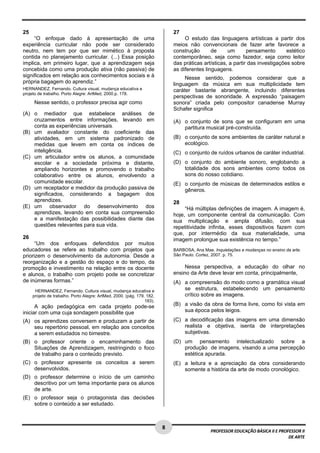 8 
PROFESSOR EDUCAÇÃO BÁSICA II E PROFESSOR II 
DE ARTE 
25 
“O enfoque dado à apresentação de uma 
experiência curricular não pode ser considerado 
neutro, nem tem por que ser mimético à proposta 
contida no planejamento curricular. (...) Essa posição 
implica, em primeiro lugar, que a aprendizagem seja 
concebida como uma produção ativa (não passiva) de 
significados em relação aos conhecimentos sociais e à 
própria bagagem do aprendiz.” 
HERNANDEZ, Fernando. Cultura visual, mudança educativa e 
projeto de trabalho. Porto Alegre: ArtMed, 2000.p. 178. 
Nesse sentido, o professor precisa agir como 
(A) o mediador que estabelece análises de 
cruzamentos entre informações, levando em 
conta as experiências universais. 
(B) um avaliador constante do coeficiente das 
atividades, em um sistema padronizado de 
medidas que levem em conta os índices de 
inteligência. 
(C) um articulador entre os alunos, a comunidade 
escolar e a sociedade próxima e distante, 
ampliando horizontes e promovendo o trabalho 
colaborativo entre os alunos, envolvendo a 
comunidade escolar. 
(D) um receptador e medidor da produção passiva de 
significados, considerando a bagagem dos 
aprendizes. 
(E) um observador do desenvolvimento dos 
aprendizes, levando em conta sua compreensão 
e a manifestação das possibilidades diante das 
questões relevantes para sua vida. 
26 
“Um dos enfoques defendidos por muitos 
educadores se refere ao trabalho com projetos que 
priorizem o desenvolvimento da autonomia. Desde a 
reorganização e a gestão do espaço e do tempo, da 
promoção e investimento na relação entre os docente 
e alunos, o trabalho com projeto pode se concretizar 
de inúmeras formas.” 
HERNANDEZ, Fernando. Cultura visual, mudança educativa e 
projeto de trabalho. Porto Alegre: ArtMed, 2000. (pág. 179, 182, 
183). 
A ação pedagógica em cada projeto pode-se 
iniciar com uma cuja sondagem possibilite que 
(A) os aprendizes conversem e produzam a partir de 
seu repertório pessoal, em relação aos conceitos 
a serem estudados no bimestre. 
(B) o professor oriente o encaminhamento das 
Situações de Aprendizagem, restringindo o foco 
de trabalho para o conteúdo previsto. 
(C) o professor apresente os conceitos a serem 
desenvolvidos. 
(D) o professor determine o início de um caminho 
descritivo por um tema importante para os alunos 
de arte. 
(E) o professor seja o protagonista das decisões 
sobre o conteúdo a ser estudado. 
27 
O estudo das linguagens artísticas a partir dos 
meios não convencionais de fazer arte favorece a 
construção de um pensamento estético 
contemporâneo, seja como fazedor, seja como leitor 
das práticas artísticas, a partir das investigações sobre 
as diferentes linguagens. 
Nesse sentido, podemos considerar que a 
linguagem da música em sua multiplicidade tem 
caráter bastante abrangente, incluindo diferentes 
perspectivas de sonoridade. A expressão “paisagem 
sonora” criada pelo compositor canadense Murray 
Schafer significa 
(A) o conjunto de sons que se configuram em uma 
partitura musical pré-construída. 
(B) o conjunto de sons ambientes de caráter natural e 
ecológico. 
(C) o conjunto de ruídos urbanos de caráter industrial. 
(D) o conjunto do ambiente sonoro, englobando a 
totalidade dos sons ambientes como todos os 
sons do nosso cotidiano. 
(E) o conjunto de músicas de determinados estilos e 
gêneros. 
28 
“Há múltiplas definições de imagem. A imagem é, 
hoje, um componente central da comunicação. Com 
sua multiplicação e ampla difusão, com sua 
repetitividade infinita, esses dispositivos fazem com 
que, por intermédio da sua materialidade, uma 
imagem prolongue sua existência no tempo.” 
BARBOSA, Ana Mae. Inquietações e mudanças no ensino da arte. 
São Paulo: Cortez, 2007. p. 75. 
Nessa perspectiva, a educação do olhar no 
ensino da Arte deve levar em conta, principalmente, 
(A) a compreensão do modo como a gramática visual 
se estrutura, estabelecendo um pensamento 
crítico sobre as imagens. 
(B) a visão da obra de forma livre, como foi vista em 
sua época pelos leigos. 
(C) a decodificação das imagens em uma dimensão 
realista e objetiva, isenta de interpretações 
subjetivas. 
(D) um pensamento intelectualizado sobre a 
produção de imagens, visando a uma percepção 
estética apurada. 
(E) a leitura e a apreciação da obra considerando 
somente a história da arte de modo cronológico. 
 