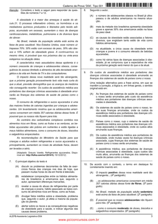 ALEPB-Assistente Legislativo-D04 3
Atenção: Considere o texto a seguir para responder às ques-
tões de números 7 a 12.
A obesidade é a maior das ameaças à saúde do sé-
culo 21. O processo inflamatório crônico, os hormônios e os
mediadores químicos produzidos e liberados pelo tecido adi-
poso, acumulado em excesso, aumentam o risco de doenças
cardiovasculares, metabólicas, pulmonares e de diversos tipos
de câncer.
No Brasil, metade da população adulta está acima da
faixa de peso saudável. Nos Estados Unidos, esse número ul-
trapassa 70%: 30% estão com excesso de peso, 30% são obe-
sos e 10% sofrem de obesidade grave. A continuarmos no
mesmo ritmo, é provável que nos próximos dez ou vinte anos
estejamos na situação deles.
A característica mais assustadora dessa epidemia é o
número crescente de crianças e adolescentes obesos, conse-
quência do acesso ilimitado a alimentos de alta densidade ener-
gética e da vida em frente da TV e dos computadores.
O impacto dessa nova realidade será tão abrangente,
que a próxima geração provavelmente terá vida mais curta do
que a atual, previsão demográfica que os avanços da medicina
não conseguirão reverter. Os custos da assistência médica aos
portadores das doenças crônicas associadas à obesidade arrui-
narão as finanças dos sistemas de saúde de países como o
nosso.
O consumo de refrigerantes e sucos açucarados é uma
das maiores fontes de calorias ingeridas por crianças e adoles-
centes. Um levantamento mostrou que os adolescentes ameri-
canos consomem em média 357 calorias diárias dessa fonte. É
possível que os nossos não fiquem para trás.
Ao contrário dos carboidratos complexos contidos nos
alimentos ricos em fibras, como as frutas e as verduras, as be-
bidas açucaradas são pobres em nutrientes e estão ligadas a
maus hábitos alimentares, como o consumo de doces, biscoitos
e salgadinhos empacotados.
As recomendações do Ministério da Saúde para que
crianças e adultos evitem refrigerantes e sucos açucarados e,
principalmente, aumentem os níveis de atividade física, devem
ser levadas a sério.
(Adaptado: Drauzio Varella. Refrigerantes açucarados. Dispo-
nível em: http://folha.com/no1201415, 15/12/2012)
7. O principal objetivo do texto é
(A) discutir os problemas decorrentes da falta de exer-
cícios físicos das crianças nos dias de hoje, que
passam muitas horas do dia em frente à televisão.
(B) estabelecer comparações entre os hábitos alimenta-
res de brasileiros e americanos que, segundo o
autor, apresentam diferenças marcantes.
(C) revelar a causa do abuso de refrigerantes por parte
de crianças e jovens, hábito associado ao baixo con-
sumo de alimentos ricos em fibras, como as frutas.
(D) divulgar fatos inéditos sobre a obesidade, problema
que, segundo o autor, já afeta a maioria da popula-
ção do planeta.
(E) alertar sobre os riscos e as consequências negativas
da obesidade para a saúde, e indicar algumas das
causas desse problema.
8. Segundo o autor,
(A) o número de adolescentes obesos no Brasil já ultra-
passou o de adultos americanos na mesma situa-
ção.
(B) mais da metade dos brasileiros apresenta obesidade
grave e apenas 30% dos americanos estão na faixa
de peso ideal.
(C) as causas da obesidade estão associadas a fatores
diversos, que englobam tanto estilo de vida como
hábitos alimentares.
(D) na atualidade, a única causa da obesidade entre
crianças e jovens é o consumo elevado de bebidas
açucaradas.
(E) como há vários tipos de doenças associadas à obe-
sidade, já se comprovou que a expectativa de vida
da próxima geração será menor do que a da atual.
_________________________________________________________
9. Os custos da assistência médica aos portadores das
doenças crônicas associadas à obesidade arruinarão as
finanças dos sistemas de saúde de países como o nosso.
Uma redação alternativa para a frase acima, em que se
mantêm a correção, a lógica e, em linhas gerais, o sentido
original está em:
(A) As finanças dos sistemas de saúde de países como
o nosso serão arruinadas pelo custo da assistência
médica aos portadores das doenças crônicas asso-
ciadas à obesidade.
(B) Os sistemas de saúde de países como o nosso, te-
rão suas finanças arruinadas, onde os custos da
assistência médica aos portadores das doenças crô-
nicas estão associados à obesidade.
(C) Países como o nosso, cujo o sistema de saúde dá
assistência médica aos portadores das doenças crô-
nicas associados à obesidade, onde os custos altos
arruinarão suas finanças.
(D) Os custos da assistência médica aos portadores de
obesidade, onde muitas vezes há doenças crônicas
associada, cujas finanças dos sistemas de saúde de
países como o nosso serão arruinadas.
(E) A assistência médica, aos portadores de doenças
crônicas associadas à obesidade, cujos custos são
muito altos, arruinarão as finanças dos sistemas de
saúde de países como o nosso.
_________________________________________________________
10. De acordo com o contexto, o termo em destaque foi
corretamente inserido em:
(A) O impacto positivo dessa nova realidade será tão
abrangente... (4
o
parágrafo)
(B) ...os adolescentes americanos consomem em média
357 calorias diárias dessa fonte de fibras. (5
o
pará-
grafo)
(C) No Brasil, metade da população adulta sedentária
está acima da faixa de peso saudável. (2
o
parágrafo)
(D) É possível que os nossos adolescentes não fiquem
para trás. (5
o
parágrafo)
(E) ...como o consumo moderado de doces, biscoitos e
salgadinhos empacotados. (6
o
parágrafo)
Caderno de Prova ’D04’, Tipo 001
www.pciconcursos.com.br
 