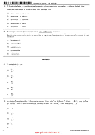 4 ALEPB-Assistente Legislativo-D04
11. O Ministério da Saúde ...... que crianças e adultos evitem refrigerantes e sucos açucarados e ...... alguma atividade física.
Preenchem corretamente as lacunas da frase acima, na ordem dada:
(A) recomendara - exerceram
(B) recomenda - exerçam
(C) recomenda - exercendo
(D) recomendava - exerce
(E) recomende - exerça
12. Segundo pesquisas, os adolescentes consomem doces e refrigerantes em excesso.
Considerados os necessários ajustes, a substituição do segmento grifado pelo pronome correspondente foi realizada de modo
correto em:
(A) consomem-nos.
(B) consomem-lhes.
(C) nos consomem.
(D) consomem-lhe.
(E) o consomem.
Matemática
13. O resultado de
3
7
7
3
+ é
(A)
10
10
.
(B)
21
10
.
(C)
21
58
.
(D)
10
42
.
(E)
21
42
.
14. Um dos significados da divisão é indicar quantas vezes o divisor “cabe” no dividendo. A divisão, 6 ÷ 2 = 3, pode significar
que o divisor 2 “cabe” 3 vezes no dividendo 6. O número de vezes que o divisor
3
2
“cabe” no dividendo 12, é
(A) 8.
(B)
12
1
.
(C)
18
1
.
(D) 18.
(E) 2.
Caderno de Prova ’D04’, Tipo 001
www.pciconcursos.com.br
 
