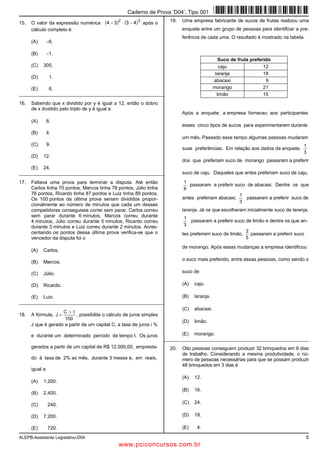 ALEPB-Assistente Legislativo-D04 5
15. O valor da expressão numérica ( ) ( )32
4334 −⋅− após o
cálculo completo é
(A) −6.
(B) −1.
(C) 305.
(D) 1.
(E) 6.
_________________________________________________________
16. Sabendo que x dividido por y é igual a 12, então o dobro
de x dividido pelo triplo de y é igual a
(A) 8.
(B) 4.
(C) 9.
(D) 12.
(E) 24.
_________________________________________________________
17. Faltava uma prova para terminar a disputa. Até então
Carlos tinha 70 pontos, Marcos tinha 78 pontos, Júlio tinha
76 pontos, Ricardo tinha 87 pontos e Luiz tinha 89 pontos.
Os 100 pontos da última prova seriam divididos propor-
cionalmente ao número de minutos que cada um desses
competidores conseguisse correr sem parar. Carlos correu
sem parar durante 6 minutos, Marcos correu durante
4 minutos, Júlio correu durante 5 minutos, Ricardo correu
durante 3 minutos e Luiz correu durante 2 minutos. Acres-
centando os pontos dessa última prova verifica-se que o
vencedor da disputa foi o
(A) Carlos.
(B) Marcos.
(C) Júlio.
(D) Ricardo.
(E) Luiz.
_________________________________________________________
18. A fórmula,
100
tiC
J
⋅⋅
= , possibilita o cálculo de juros simples
J que é gerado a partir de um capital C, a taxa de juros i %
e durante um determinado período de tempo t. Os juros
gerados a partir de um capital de R$ 12.000,00, empresta-
do à taxa de 2% ao mês, durante 3 meses é, em reais,
igual a
(A) 1.200.
(B) 2.400.
(C) 240.
(D) 7.200.
(E) 720.
19. Uma empresa fabricante de sucos de frutas realizou uma
enquete entre um grupo de pessoas para identificar a pre-
ferência de cada uma. O resultado é mostrado na tabela.
Suco de fruta preferido
caju 12
laranja 18
abacaxi 9
morango 21
limão 15
Após a enquete, a empresa forneceu aos participantes
esses cinco tipos de sucos para experimentarem durante
um mês. Passado esse tempo algumas pessoas mudaram
suas preferências. Em relação aos dados da enquete,
3
1
dos que preferiam suco de morango passaram a preferir
suco de caju. Daqueles que antes preferiam suco de caju,
6
1
passaram a preferir suco de abacaxi. Dentre os que
antes preferiam abacaxi,
3
1
passaram a preferir suco de
laranja. Já os que escolheram inicialmente suco de laranja,
3
1
passaram a preferir suco de limão e dentre os que an-
tes preferiam suco de limão,
5
2
passaram a preferir suco
de morango. Após essas mudanças a empresa identificou
o suco mais preferido, entre essas pessoas, como sendo o
suco de
(A) caju.
(B) laranja.
(C) abacaxi.
(D) limão.
(E) morango.
_________________________________________________________
20. Oito pessoas conseguem produzir 32 brinquedos em 6 dias
de trabalho. Considerando a mesma produtividade, o nú-
mero de pessoas necessárias para que se possam produzir
48 brinquedos em 3 dias é
(A) 12.
(B) 16.
(C) 24.
(D) 18.
(E) 4.
Caderno de Prova ’D04’, Tipo 001
www.pciconcursos.com.br
 