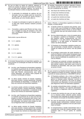 ALEPB-Assistente Legislativo-D04 9
38. No que se refere ao regime de urgência, aplicável so-
mente aos projetos de autoria do Governador do Estado,
para os quais tenha solicitado urgência, nos termos da
Constituição Estadual, analise as seguintes assertivas:
I. A apreciação da solicitação de urgência não tem
discussão, mas sua votação pode ser encaminha-
da pelo Líder do Governo por quinze minutos, e
pelos líderes, por cinco minutos cada um.
II. A votação da solicitação do regime de urgência se-
rá feita pela maioria absoluta mediante processo
simbólico.
III. Concedida a urgência pelo Plenário da Casa, inicia-
se a contagem do prazo de quarenta e cinco dias
para manifestação definitiva do Plenário sobre a
proposição.
Está correto o que se afirma em:
(A) I e II, apenas.
(B) III, apenas.
(C) I, II e III.
(D) I e III, apenas.
(E) II e III, apenas.
_________________________________________________________
39. A Comissão Representativa da Assembleia Legislativa, na
forma prevista na Constituição do Estado da Paraíba, será
constituída
(A) de ofício, pelo Presidente da Assembleia Legislativa,
ou mediante requerimento de um doze avos dos De-
putados ou Líder que represente este número, apro-
vado pelo Plenário, exclusivamente, para, dentre
outras atribuições, dar parecer sobre proposta de
emenda à Constituição do Estado.
(B) na última sessão ordinária da Sessão Legislativa,
para atuar durante o recesso parlamentar, presidida
pelo Presidente da Assembleia, e constituída de um
terço dos membros da Assembleia Legislativa.
(C) na primeira sessão ordinária da Sessão Legislativa,
para atuar durante o recesso parlamentar, presidida
pelo Presidente da Assembleia, e constituída de três
quintos dos membros da Assembleia Legislativa.
(D) de ofício, pelo Presidente da Assembleia Legislativa,
ou mediante requerimento de um doze avos dos De-
putados ou Líder que represente este número, apro-
vado pelo Plenário, exclusivamente, para, dentre ou-
tras atribuições, dar parecer sobre projeto de refor-
ma do Regimento Interno da Assembleia.
(E) na última sessão ordinária da Sessão Legislativa,
para atuar durante o recesso parlamentar, presidida
pelo Vice-Presidente da Assembleia e será constituí-
da de metade dos membros da Assembleia Legisla-
tiva.
40. As sessões, ressalvadas as solenes, especiais e itineran-
tes, somente poderão ser abertas, após chamada nomi-
nal, com a presença de, no mínimo,
(A) dois terços dos membros da Casa.
(B) um terço dos membros da Casa.
(C) metade dos membros da Casa.
(D) um quarto dos membros da Casa.
(E) um sexto dos membros da Casa.
_________________________________________________________
41. Sobre o Plenário, na Assembleia Legislativa do Estado da
Paraíba, é correto afirmar:
(A) A Sessão poderá ser suspensa para permitir, quan-
do for o caso, que a Comissão ou o Relator Especial
possa apresentar Parecer escrito ou oral em Plená-
rio, suspensão esta que não poderá exceder a trinta
minutos.
(B) Na hora determinada para o início da sessão plená-
ria, verificada a ausência do Presidente, a direção
dos trabalhos caberá, sucessivamente, aos Vice-
Presidentes, e, em série ordinal, aos Secretários e
Suplentes, e, na falta destes, do Deputado mais
votado nas últimas eleições.
(C) O Presidente da Assembleia Legislativa poderá pre-
sidir normalmente a Sessão durante a discussão e
votação de matéria de sua autoria, mas não poderá
votar.
(D) Os jornalistas credenciados não serão admitidos no
recinto do Plenário e terão acesso franqueado às ga-
lerias circundantes para assistir às sessões, manten-
do-se a incomunicabilidade da assistência com o re-
cinto do Plenário.
(E) O Deputado que pretender contestar acusação pes-
soal à própria conduta, feita durante a discussão, po-
derá solicitar a palavra, pela ordem, para, a juízo do
Presidente da Assembleia, falar pelo prazo máximo
de quinze minutos.
_________________________________________________________
42. No que concerne às Sessões Extraordinárias da Assem-
bleia Legislativa do Estado da Paraíba, realizadas durante
o período de recesso parlamentar, é INCORRETO afirmar:
(A) O Presidente prefixará o dia, a hora e a Ordem do
Dia da sessão extraordinária, que, na hipótese de ur-
gência ou interesse público relevante, ocorrerá no
prazo máximo de quarenta e oito horas do pedido,
comunicando aos Deputados na forma preconizada
pelo Regimento Interno da Assembleia Legislativa.
(B) As sessões extraordinárias terão a duração e o rito
das sessões ordinárias, com algumas particularida-
des previstas no Regimento Interno da Assembleia
Legislativa.
(C) A maioria dos membros da casa, em caso de urgên-
cia ou interesse público relevante poderá veicular
requerimento para realização de sessão extraordiná-
ria, mediante convocação da Assembleia Legislativa.
(D) Em caso de intervenção nos Municípios poderá ser
realizada sessão extraordinária, mediante convoca-
ção da Assembleia Legislativa e far-se-á pelo Gover-
nador do Estado.
(E) O comparecimento à sessão extraordinária será re-
munerado até o limite de 4 (quatro) sessões, corres-
pondendo cada a 1/4 (um quarto) do subsídio
mensal.
Caderno de Prova ’D04’, Tipo 001
www.pciconcursos.com.br
 