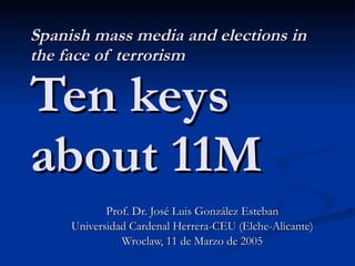 Spanish mass media and elections in the face of terrorism Ten keys about 11M Prof. Dr. José Luis González Esteban Universidad Cardenal Herrera-CEU (Elche-Alicante) Wroclaw, 11 de Marzo de 2005 
