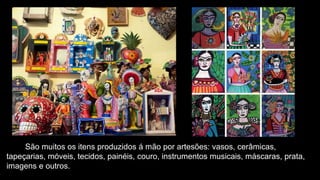 São muitos os itens produzidos á mão por artesões: vasos, cerâmicas,
tapeçarias, móveis, tecidos, painéis, couro, instrumentos musicais, máscaras, prata,
imagens e outros.
 