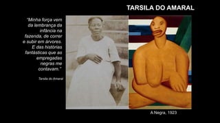 TARSILA DO AMARAL
“Minha força vem
da lembrança da
infância na
fazenda, de correr
e subir em árvores.
E das histórias
fantásticas que as
empregadas
negras me
contavam.”
Tarsila do Amaral
A Negra, 1923
 