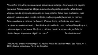 "Encontrei em Minas as cores que adorava em criança. Ensinaram-me depois
que eram feias e caipiras. Segui o ramerrão do gosto apurado...Mas depois
vinguei-me da opressão passando-as para minhas telas: azul puríssimo, rosa
violáceo, amarelo vivo, verde cantante, tudo em gradações mais ou menos
fortes conforme a mistura de branco. Pintura limpa, sobretudo, sem medo
de cânones convencionais. Liberdade e sinceridade, uma certa estilização que a
datava a época moderna. Contornos nítidos, dando a impressão perfeita da
distância que separa um objeto de outro". Tarsila do Amaral
Pintura Pau Brasil e Antropofagia. In: Revista Anual do Salão de Maio. São Paulo, nº 1,
1939. Revista editada por Flávio de Carvalho.
 