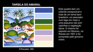 TARSILA DO AMARAL
O Pescador, 1925
Este quadro tem um
colorido excepcional e
trata de um tema bem
brasileiro: um pescador
num lago em meio a
uma pequena vila com
casinhas e vegetação
típica. O mesmo foi
exposto em Moscou, na
Rússia em 1931 e foi
comprado pelo governo
russo.
 